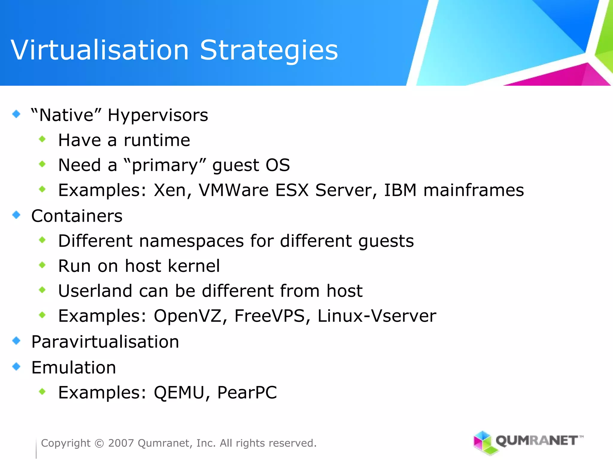 Virtualisation Strategies

 “Native” Hypervisors
    Have a runtime
    Need a “primary” guest OS
    Examples: Xen, VMWare ESX Server, IBM mainframes
 Containers
   Different namespaces for different guests
   Run on host kernel
   Userland can be different from host
   Examples: OpenVZ, FreeVPS, Linux-Vserver
 Paravirtualisation
 Emulation
   Examples: QEMU, PearPC

  Copyright © 2007 Qumranet, Inc. All rights reserved.
 