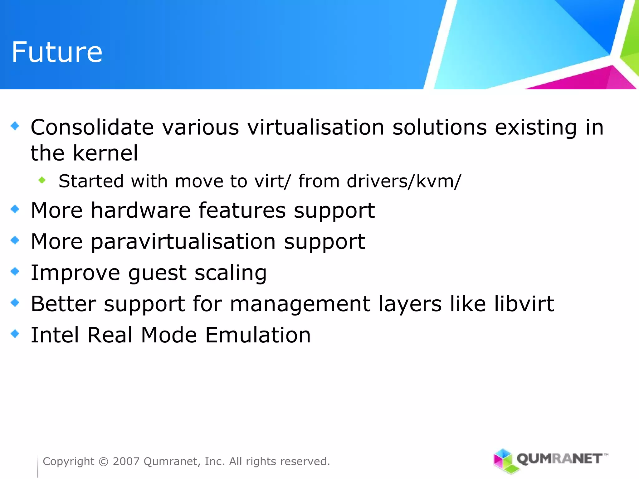 Future

 Consolidate various virtualisation solutions existing in
 the kernel
    Started with move to virt/ from drivers/kvm/
 More hardware features support
 More paravirtualisation support
 Improve guest scaling
 Better support for management layers like libvirt
 Intel Real Mode Emulation




  Copyright © 2007 Qumranet, Inc. All rights reserved.
 