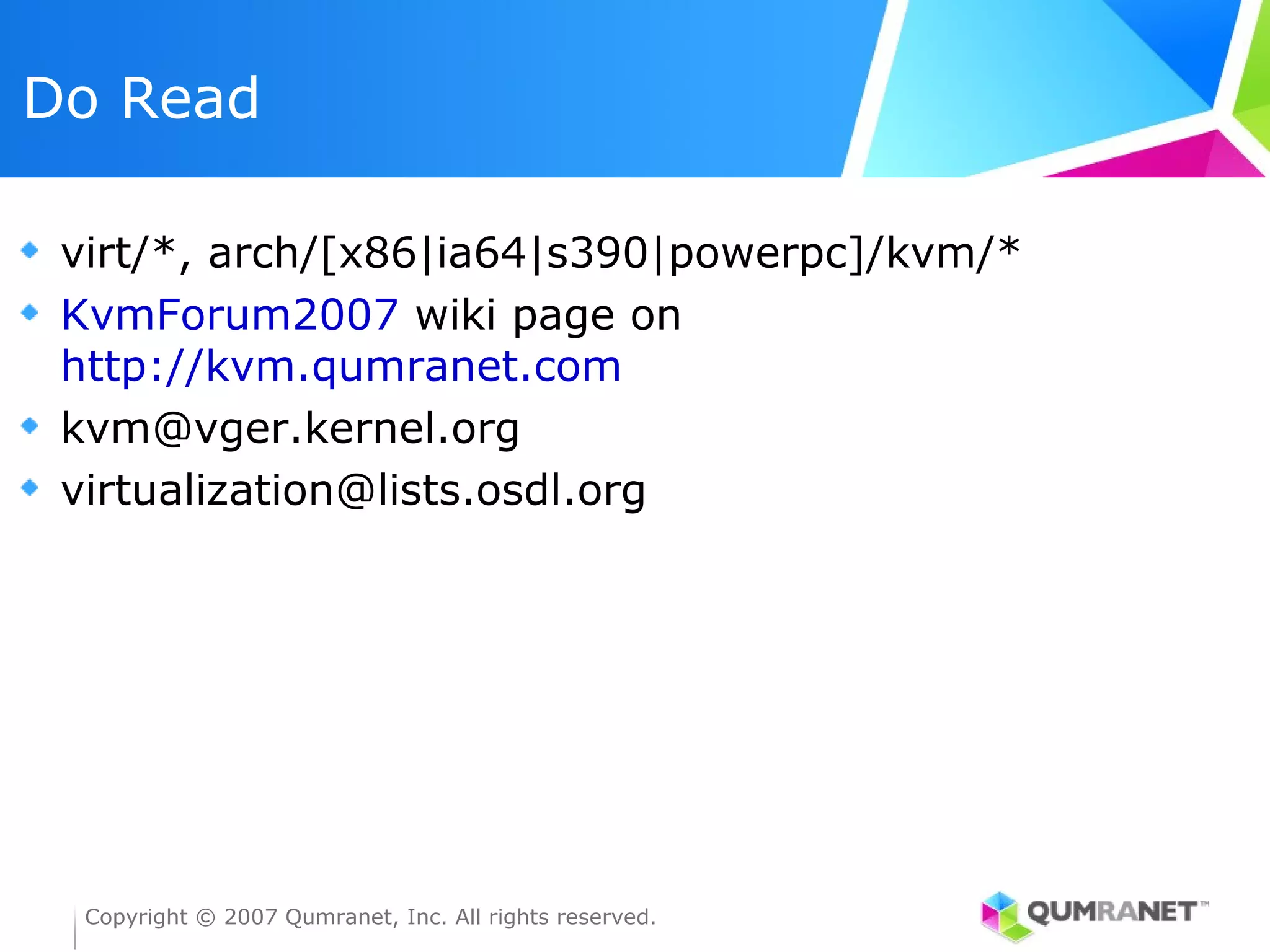 Do Read

 virt/*, arch/[x86|ia64|s390|powerpc]/kvm/*
 KvmForum2007 wiki page on
 http://kvm.qumranet.com
 kvm@vger.kernel.org
 virtualization@lists.osdl.org




  Copyright © 2007 Qumranet, Inc. All rights reserved.
 