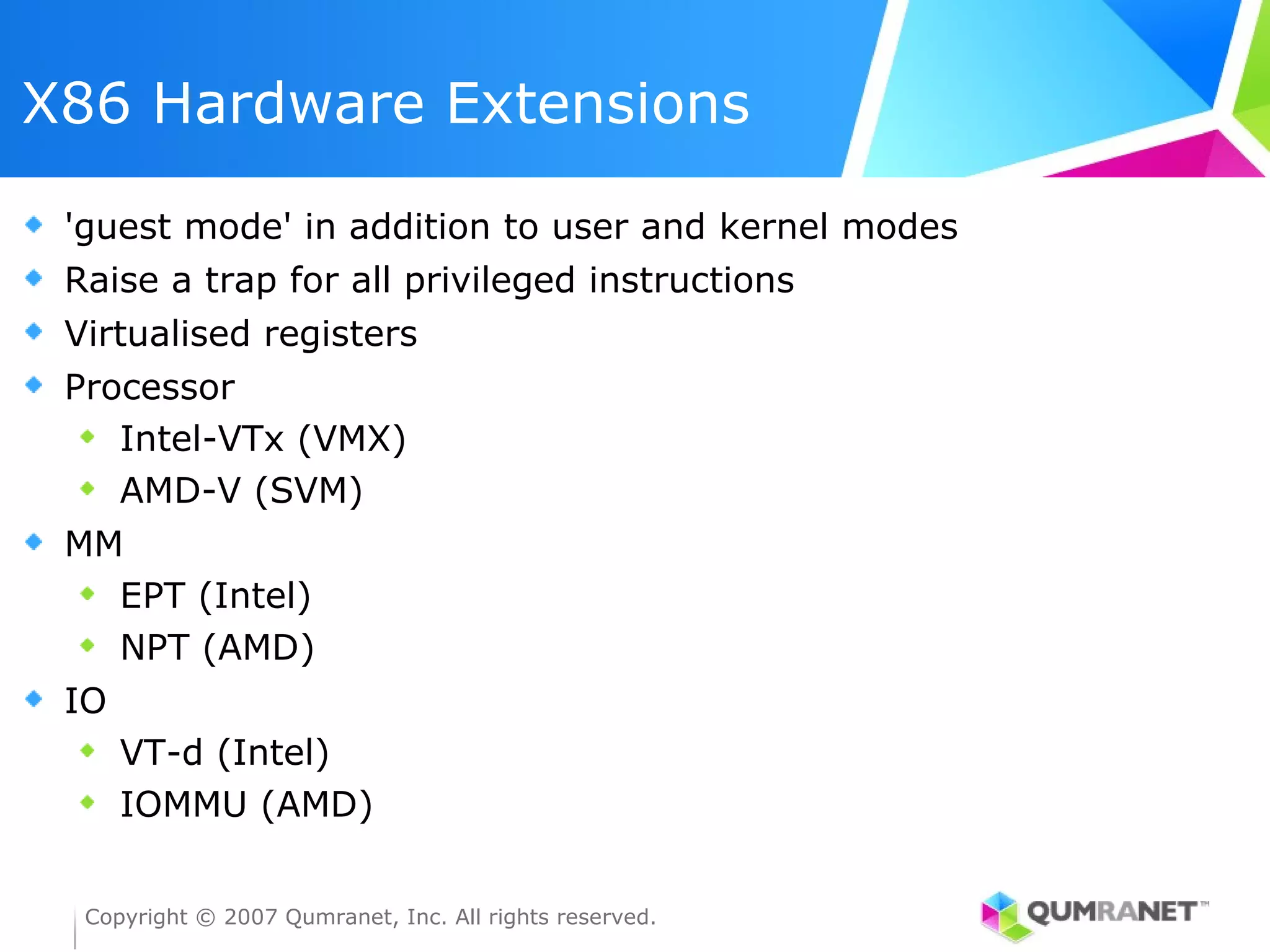 X86 Hardware Extensions

 'guest mode' in addition to user and kernel modes
 Raise a trap for all privileged instructions
 Virtualised registers
 Processor
    Intel-VTx (VMX)
    AMD-V (SVM)
 MM
   EPT (Intel)
   NPT (AMD)
 IO
      VT-d (Intel)
      IOMMU (AMD)


  Copyright © 2007 Qumranet, Inc. All rights reserved.
 
