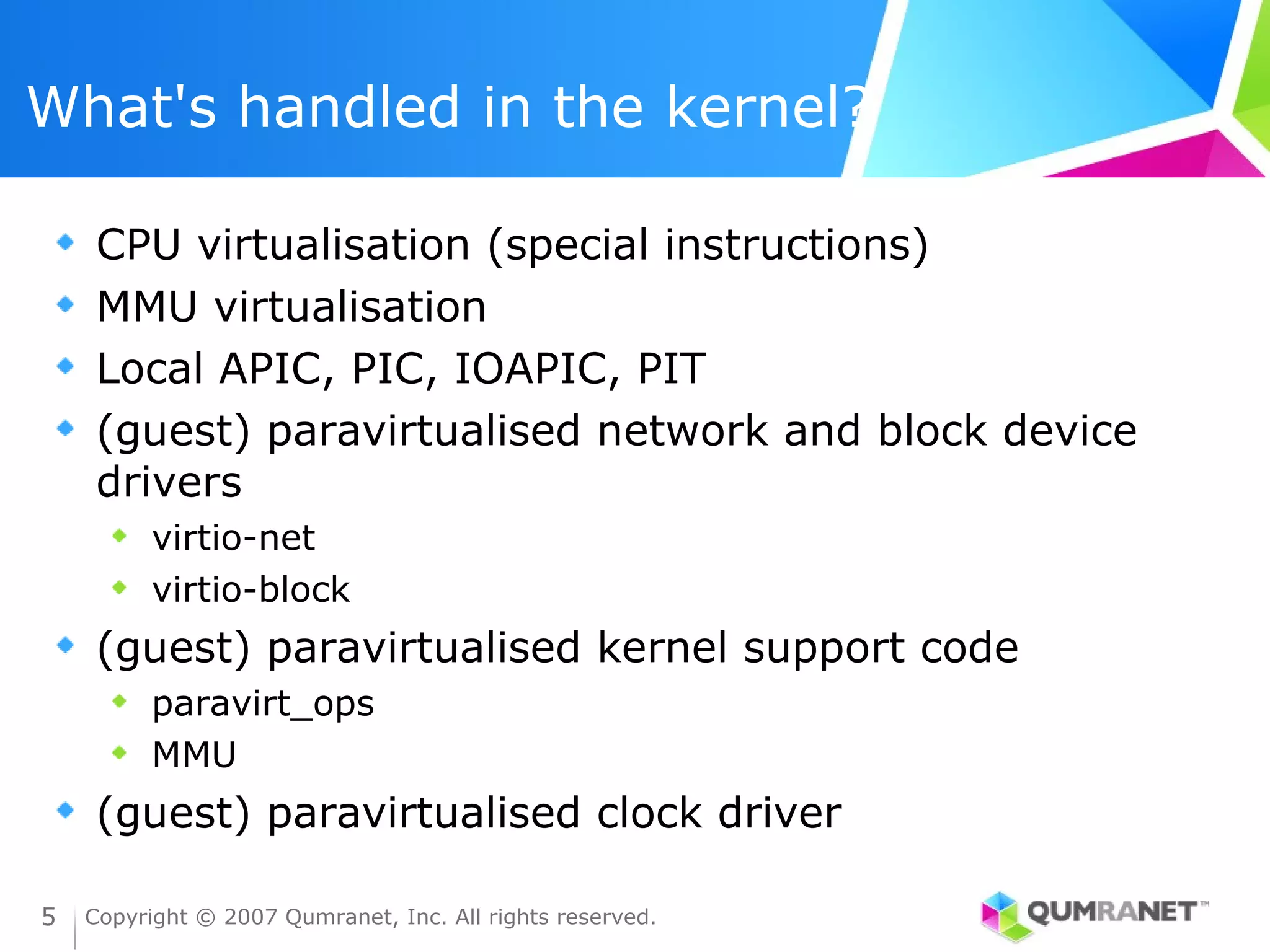What's handled in the kernel?

     CPU virtualisation (special instructions)
     MMU virtualisation
     Local APIC, PIC, IOAPIC, PIT
     (guest) paravirtualised network and block device
     drivers
          virtio-net
          virtio-block
     (guest) paravirtualised kernel support code
          paravirt_ops
          MMU
     (guest) paravirtualised clock driver

5   Copyright © 2007 Qumranet, Inc. All rights reserved.
 