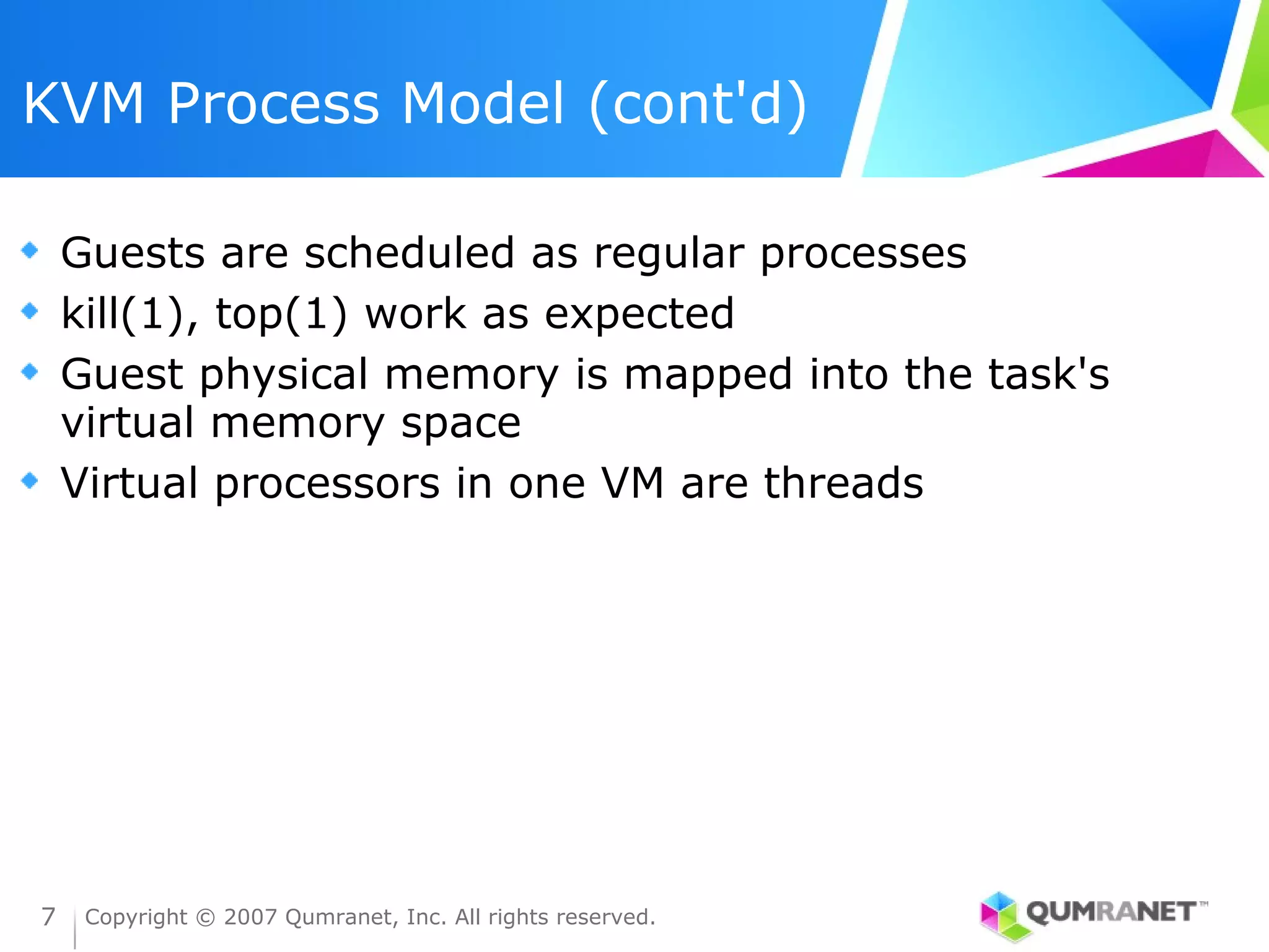 KVM Process Model (cont'd)

    Guests are scheduled as regular processes
    kill(1), top(1) work as expected
    Guest physical memory is mapped into the task's
    virtual memory space
    Virtual processors in one VM are threads




7    Copyright © 2007 Qumranet, Inc. All rights reserved.
 
