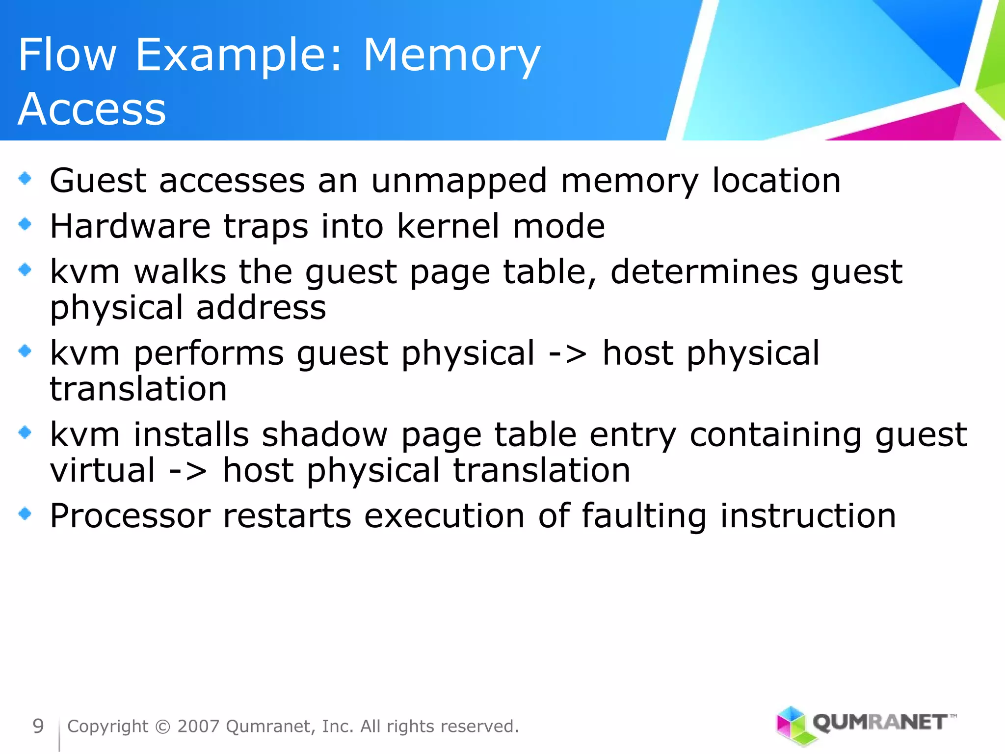 Flow Example: Memory
Access
    Guest accesses an unmapped memory location
    Hardware traps into kernel mode
    kvm walks the guest page table, determines guest
    physical address
    kvm performs guest physical -> host physical
    translation
    kvm installs shadow page table entry containing guest
    virtual -> host physical translation
    Processor restarts execution of faulting instruction




9    Copyright © 2007 Qumranet, Inc. All rights reserved.
 