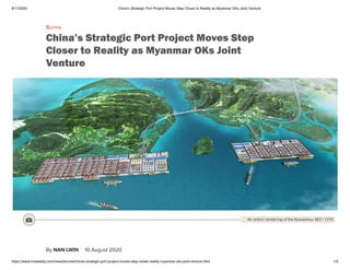 8/11/2020 China’s Strategic Port Project Moves Step Closer to Reality as Myanmar OKs Joint Venture
https://www.irrawaddy.com/news/burma/chinas-strategic-port-project-moves-step-closer-reality-myanmar-oks-joint-venture.html 1/5
Burma
China’s Strategic Port Project Moves Step
Closer to Reality as Myanmar OKs Joint
Venture
By NAN LWIN 10 August 2020
 An artist’s rendering of the Kyaukphyu SEZ / CITIC
 