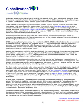 Environment and Globalization
http://www.globalization101.org
12
Appendix III takes account of species that are protected in at least one country, which has requested other CITE parties
for assistance in controlling the trade of said species. Changes to Appendix III follow a separate procedure from changes
to Appendix I and Appendix II, as each individual party is at liberty to make unilateral adjustments to it.
CITES and TRAFFIC encompass only international trade in wildlife, however. Domestic trade must be regulated at the
national level. In the United States, such regulation takes the form of the robust Endangered Species Act, but other
countries such as Thailand, Indonesia, and India are faulted by environmental groups for weak internal regulation. For
instance, according to the International Primate Protection League, in Indonesia, the law states that trade or possession of
endangered species is punishable by up to five years in prison or a $10,000 fine, yet many government officials, military
leaders, and celebrities own endangered animals as pets.
Some environmentalists advocate going further than CITES, therefore, and establishing international controls for
protection of animals within countries. Nations have resisted such an idea, however, because of the perceived invasion of
their sovereignty such controls would represent.
CITES may actually be doing more damage than protection. In fall 2008, CITES members held an auction for ivory seized
in four African countries. The money from the auction, around $1.3 million, was distributed to elephant conservation
projects in these countries (Mukimbira, 2008). Conservationists argued that the sale of this ivory actually drove up the
demand for ivory in several Asian countries (Leakey, 2008). Many fear the auction directly correlates with increased
illegal poaching occurring in the last several months.
It seems clear from the facts and reports, especially those given from the Amboseli Trust for Elephants, that the increased
demand from the auction raised the supply of illegal ivory. In 2011 an estimated 25,000 elephants were poached, the
highest amount in a decade (CITES, 2012). The new demand comes mostly from Asian markets in China, Taiwan, and
Japan where ivory is still used in many traditional medicines.
Trade in wildlife has caused a counter-reaction by animal rights groups that itself displays some interesting features of
environmental consciousness in a globalized international society. Environmental activists have mounted prominent public
efforts to protect various species from commercial exploitation, such as the "fur is murder," "save the dolphins," and "save
the whales" campaigns in order to change demand for goods derived from wildlife.
The "fur is murder" movement incites public outrage against the killing of animals for their skins by boycotting department
stores and luxury goods retailers that sell fur. Activists spray-paint fur products, place stickers on car bumpers and stop
signs, stage public rallies, and promote alternative clothing fashions, The "save the dolphins" campaign urges consumers
to purchase only tuna cans that are labeled as "dolphin-safe," because some methods of tuna fishing have the side effect
of killing dolphins (discussed in more detail below). Greenpeace has led the "save the whales" campaign since 1975,
raising public awareness about threats to whales, pushing for international whaling restrictions, and actively obstructing
whaling ships.
In recent years, it has become a trend for Hollywood celebrities to endorse animal rights groups, such as the wildly
popular PETA (People for the Ethical Treatment of Animals). Celebrity supporters include Sir Paul McCartney, Dennis
Rodman, and Paris Hilton. While often criticized as a publicity stunt, celebrity endorsement has undeniably put the
spotlight on animal rights protection, while reaching a vast audience across the globe. The 2010 Academy Award Winner
for best documentary, The Cove, also served as a means to increase awareness on animal rights, by shedding the light
on the slaughter of dolphins and porpoises in Japan.
These campaigns are perhaps most notable not because they are effective responses to a major problem, but because of
their statements about political pressures and attitudes in a globalized society. The ability of environmentalists to organize
activists across the world—particularly using the Internet to spread their message—and to influence policy on a national
and international level is, in itself, a feature of globalization.
 