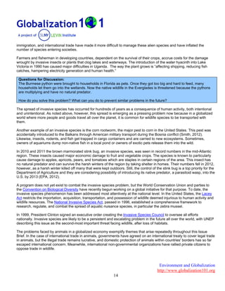 Environment and Globalization
http://www.globalization101.org
14
immigration, and international trade have made it more difficult to manage these alien species and have inflated the
number of species entering societies.
Farmers and fisherman in developing countries, dependent on the survival of their crops, accrue costs for the damage
wrought by invasive insects or plants that clog lakes and waterways. The introduction of the water hyacinth into Lake
Victoria in 1990 has caused major difficulties in Uganda. The way the plant grows is “affecting shipping, reducing fish
catches, hampering electricity generation and human health.”
Questions for Discussion:
The Burmese python were brought to households in Florida as pets. Once they got too big and hard to feed, many
households let them go into the wetlands. Now the native wildlife in the Everglades is threatened because the pythons
are multiplying and have no natural predator.
How do you solve this problem? What can you do to prevent similar problems in the future?
The spread of invasive species has occurred for hundreds of years as a consequence of human activity, both intentional
and unintentional. As noted above, however, this spread is emerging as a pressing problem now because in a globalized
world where more people and goods travel all over the planet, it is common for wildlife species to be transported with
them.
Another example of an invasive species is the corn rootworm, the major pest to corn in the United States. This pest was
accidentally introduced to the Balkans through American military transport during the Bosnia conflict (Smith, 2012).
Likewise, insects, rodents, and fish get trapped in cargo containers and are carried to new ecosystems. Sometimes,
owners of aquariums dump non-native fish in a local pond or owners of exotic pets release them into the wild.
In 2010 and 2011 the brown marmorated stink bug, an invasive species, was seen in record numbers in the mid-Atlantic
region. These insects caused major economic damage to fruit and vegetable crops. The species is known to particularly
cause damage to apples, apricots, pears, and tomatoes which are staples in certain regions of the area. This insect has
no natural predator and can survive the harsh winters of the region by taking shelter in homes. Their numbers fell in 2012,
however, as a harsh winter killed off many that were kept outdoors. Still, the control of the stink bug is a top priority for the
Department of Agriculture and they are considering possibility of introducing its native predator, a parasitoid wasp, into the
U.S. by 2013 (EPA, 2012).
A program does not yet exist to combat the invasive species problem, but the World Conservation Union and parties to
the Convention on Biological Diversity have recently begun working on a global initiative for that purpose. To date, the
invasive species phenomenon has been addressed most attentively at the national level. In the United States, the Lacey
Act restricts the importation, acquisition, transportation, and possession of wildlife deemed injurious to human activity and
wildlife resources. The National Invasive Species Act, passed in 1996, established a comprehensive framework to
research, regulate, and combat the spread of aquatic nuisance species, in particular the zebra mussel.
In 1999, President Clinton signed an executive order creating the Invasive Species Council to oversee all efforts
nationally. Invasive species are likely to be a persistent and escalating problem in the future all over the world, with UNEP
describing this issue as the second-most important threat facing wildlife, after loss of habitats.
The problems faced by animals in a globalized economy exemplify themes that arise repeatedly throughout this Issue
Brief. In the case of international trade in animals, governments have agreed on an international treaty to cover legal trade
in animals, but the illegal trade remains lucrative, and domestic protection of animals within countries' borders has so far
escaped international concern. Meanwhile, international non-governmental organizations have rallied private citizens to
oppose trade in wildlife.
 