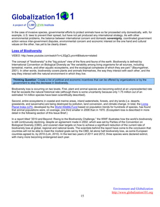 Environment and Globalization
http://www.globalization101.org
15
In the case of invasive species, governmental efforts to protect animals have so far proceeded only domestically, with, for
example, U.S. laws to prevent their spread, but have not yet produced any international strategy. As with other
environmental problems, the balance between international concern and domestic sovereignty, coordinated government
action versus inter-government disputes, environmental concern and economic interest on the one hand and cultural
values on the other, has yet to be clearly drawn.
Loss of Biodiversity
VIDEO: http://www.youtube.com/watch?v=L3QgCLyxvn4&feature=related
The concept of "biodiversity" is the "big picture" view of the flora and fauna of the earth. Biodiversity is defined by
International Convention on Biological Diversity as "the variability among living organisms for all sources, including
terrestrial, marine, and other aquatic ecosystems, and the ecological complexes of which they are part." (Baumgartner,
2001). In other words, biodiversity covers plants and animals themselves, the way they interact with each other, and the
way they interact with the natural environment in which they live.
Thinking Question: Create a list of political and economic incentives that can be offered by organizations or by the
government to stop the decrease in biodiversity.
Biodiversity loss is occurring on two levels. First, plant and animal species are becoming extinct at an unprecedented rate
that far exceeds the natural historical rate (although there is some uncertainty because only 1.75 million out of an
estimated 14 million species have been scientifically described).
Second, entire ecosystems in coastal and marine areas, inland watersheds, forests, and dry lands (i.e. deserts,
grasslands, and savannahs) are being destroyed by pollution, land conversion, and climate change. In total, the Living
Planet Index (LPI), developed by the World Wildlife Fund based on population trends for hundreds of species, has found
that animal populations were, on average, one third smaller in 2008 than in 1970. (Ecosystem loss is described in more
detail in the following section of this Issue Brief.)
In a report titled “2010 and Beyond: Rising to the Biodiversity Challenge,” the WWF illustrates how the world’s biodiversity
is still continuously declining, despite an agreement made in 2002, which was set by Parties of the Convention on
Biological Diversity (CBD), and covered clear targets on how to achieve a significant reduction of the current rate of
biodiversity loss at global, regional and national levels. The scientists behind the report have come to the conclusion that
countries will not be able to meet the modest goals set by the CBD, let alone halt biodiversity loss, as some European
countries agreed to, by 2010 (Loh, 2010). In the last two years of 2011 and 2012, three species were declared extinct,
with many more becoming endangered each year.
 