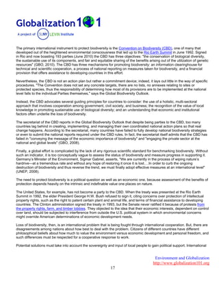 Environment and Globalization
http://www.globalization101.org
17
The primary international instrument to protect biodiversity is the Convention on Biodiversity (CBD), one of many that
developed out of the heightened environmental consciousness that led up to the Rio Earth Summit in June 1992. Signed
in Rio and now boasting 193 parties (June 2010) the CBD has three objectives: "the conservation of biological diversity,
the sustainable use of its components, and fair and equitable sharing of the benefits arising out of the utilization of genetic
resources" (GBO, 2010). The CBD has three mechanisms for promoting biodiversity: an information clearinghouse for
technical and scientific cooperation, a process of national reporting on measures taken for biodiversity, and a financial
provision that offers assistance to developing countries in this effort.
Nevertheless, the CBD is not an action plan but rather a commitment device; indeed, it lays out little in the way of specific
procedures. "The Convention does not set any concrete targets, there are no lists, no annexes relating to sites or
protected species, thus the responsibility of determining how most of its provisions are to be implemented at the national
level falls to the individual Parties themselves," says the Global Biodiversity Outlook.
Instead, the CBD advocates several guiding principles for countries to consider: the use of a holistic, multi-sectoral
approach that involves cooperation among government, civil society, and business; the recognition of the value of local
knowledge in promoting sustainable use of biological diversity; and an understanding that economic and institutional
factors often underlie the loss of biodiversity.
The secretariat of the CBD reports in the Global Biodiversity Outlook that despite being parties to the CBD, too many
countries lag behind in creating, implementing, and managing their own coordinated national action plans so that real
change happens. According to the secretariat, many countries have failed to fully develop national biodiversity strategies
or even to submit the national reports required under the CBD rules. In fact, the secretariat itself admits that the CBD has
failed in "conveying the message of the economic importance of biodiversity" and "engaging the private sector at the
national and global levels" (GBO, 2008).
Finally, a global effort is complicated by the lack of any rigorous scientific standard for benchmarking biodiversity. Without
such an indicator, it is too conceptually vague to assess the status of biodiversity and measure progress in supporting it.
Germany’s Minister of the Environment, Sigmar Gabriel, asserts, "We are currently in the process of wiping nature’s
hardrive—at a tremendous rate and without any hope of restoring it once it is lost….In order to curb the ongoing
destruction of biodiversity and thus reverse the trend, we must finally adopt effective measures at an international level"
(UNEP, 2008).
The need to protect biodiversity is a political question as well as an economic one, because assessment of the benefits of
protection depends heavily on the intrinsic and indefinable value one places on nature.
The United States, for example, has not become a party to the CBD. When the treaty was presented at the Rio Earth
Summit in 1992, the elder President George H.W. Bush refused to sign it, citing concerns over protection of intellectual
property rights, such as the right to patent certain plant and animal life, and terms of financial assistance to developing
countries. The Clinton administration signed the treaty in 1993, but the Senate never ratified it because of protests from
the property rights, farm, and timber lobbies. They objected to the idea that their economic interests, dependent on control
over land, should be subjected to interference from outside the U.S. political system in which environmental concerns
might override American determinations of economic development needs.
Loss of biodiversity, then, is an international problem that is being fought through international cooperation. But, there are
disagreements among nations about how best to deal with the problem. Citizens of different countries have different
philosophical beliefs about how much to value the environment versus economic development and personal freedom, and
such differences must be respected for a cooperative response to work.
Potential solutions must take into account the sovereignty and input of local people to gain political support. International
 