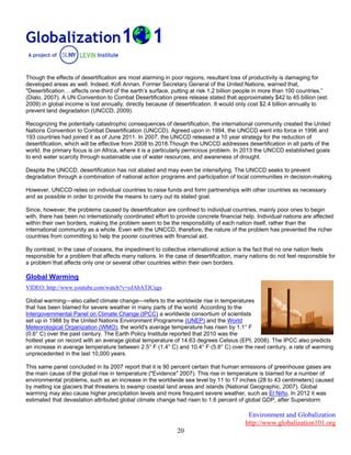 Environment and Globalization
http://www.globalization101.org
20
Though the effects of desertification are most alarming in poor regions, resultant loss of productivity is damaging for
developed areas as well. Indeed, Kofi Annan, Former Secretary General of the United Nations, warned that,
"Desertification… affects one-third of the earth’s surface, putting at risk 1.2 billion people in more than 100 countries.”
(Dialo, 2007). A UN Convention to Combat Desertification press release stated that approximately $42 to 45 billion (est.
2009) in global income is lost annually, directly because of desertification. It would only cost $2.4 billion annually to
prevent land degradation (UNCCD, 2009).
Recognizing the potentially catastrophic consequences of desertification, the international community created the United
Nations Convention to Combat Desertification (UNCCD). Agreed upon in 1994, the UNCCD went into force in 1996 and
193 countries had joined it as of June 2011. In 2007, the UNCCD released a 10 year strategy for the reduction of
desertification, which will be effective from 2008 to 2018.Though the UNCCD addresses desertification in all parts of the
world; the primary focus is on Africa, where it is a particularly pernicious problem. In 2013 the UNCCD established goals
to end water scarcity through sustainable use of water resources, and awareness of drought.
Despite the UNCCD, desertification has not abated and may even be intensifying. The UNCCD seeks to prevent
degradation through a combination of national action programs and participation of local communities in decision-making.
However, UNCCD relies on individual countries to raise funds and form partnerships with other countries as necessary
and as possible in order to provide the means to carry out its stated goal.
Since, however, the problems caused by desertification are confined to individual countries, mainly poor ones to begin
with; there has been no internationally coordinated effort to provide concrete financial help. Individual nations are affected
within their own borders, making the problem seem to be the responsibility of each nation itself, rather than the
international community as a whole. Even with the UNCCD, therefore, the nature of the problem has prevented the richer
countries from committing to help the poorer countries with financial aid.
By contrast, in the case of oceans, the impediment to collective international action is the fact that no one nation feels
responsible for a problem that affects many nations. In the case of desertification, many nations do not feel responsible for
a problem that affects only one or several other countries within their own borders.
Global Warming
VIDEO: http://www.youtube.com/watch?v=oJAbATJCugs
Global warming—also called climate change—refers to the worldwide rise in temperatures
that has been blamed for severe weather in many parts of the world. According to the
Intergovernmental Panel on Climate Change (IPCC) a worldwide consortium of scientists
set up in 1988 by the United Nations Environment Programme (UNEP) and the World
Meteorological Organization (WMO), the world's average temperature has risen by 1.1° F
(0.6° C) over the past century. The Earth Policy Institute reported that 2010 was the
hottest year on record with an average global temperature of 14.63 degrees Celsius (EPI, 2008). The IPCC also predicts
an increase in average temperature between 2.5° F (1.4° C) and 10.4° F (5.8° C) over the next century, a rate of warming
unprecedented in the last 10,000 years.
This same panel concluded in its 2007 report that it is 90 percent certain that human emissions of greenhouse gases are
the main cause of the global rise in temperature ("Evidence" 2007). This rise in temperature is blamed for a number of
environmental problems, such as an increase in the worldwide sea level by 11 to 17 inches (28 to 43 centimeters) caused
by melting ice glaciers that threatens to swamp coastal land areas and islands (National Geographic, 2007). Global
warming may also cause higher precipitation levels and more frequent severe weather, such as El Niño. In 2012 it was
estimated that devastation attributed global climate change had risen to 1.6 percent of global GDP, after Superstorm
 