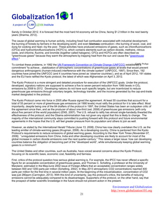 Environment and Globalization
http://www.globalization101.org
21
Sandy in October 2012. It is forecast that the most hard hit economy will be China, facing $1.2 trillion in the next twenty
years (Sharma, 2012).
The cause of global warming is human activity, including fossil fuel combustion associated with industrial development,
the burning of forests by farmers in the developing world, and even biomass combustion—the burning of wood, coal, and
dung for cooking and heat—by the poor. These activities have produced emissions of gases, such as chlorofluorocarbons
(CFCs) and hydrochlorofluorocarbons (HCFC’s), which contains elements such as carbon dioxide, methane, nitrous
oxide, and chlorine, fluorine, and bromide (together called halogens). CFCs and HCFCs are often described as
"greenhouse gases" because they warm the atmosphere by trapping heat from the sun and cause the "greenhouse
effect."
To combat these problems, in 1992 the UN Framework Convention on Climate Change (UNFCCC) established a
commitment "to achieve…stabilization of atmospheric concentrations of greenhouse gases at levels that would prevent
dangerous anthropogenic (human-induced) interference with the climate system" (UNFCCC, 1997). Since then, 192
countries have joined the UNFCCC (and 4 countries have joined as ‘observer countries’), and as of April 2012, 191 states
and the EU have ratified the Kyoto protocol, the latest of which was Afghanistan on April 3, 2012.
The Kyoto Protocol is a more stringent and detailed procedure for execution of the UNFCCC goals. Under the protocol,
developed, signatory nations are supposed to achieve a five to seven percent reduction from 1990 levels in CO2
emissions by 2008 to 2012. Developing nations do not have such specific targets, but are incentivized to reduce
greenhouse gas emissions through voluntary targets, technology transfer, and the income generated by the cap-and-trade
market designated in the protocol.
The Kyoto Protocol came into force in 2005 after Russia signed the agreement. At least 55 countries that account for a
total of 55 percent or more of greenhouse gas emissions (at 1990 levels) must ratify the protocol for it to take effect. Most
importantly, despite being one of the 84 drafters of the protocol in 1997, the United States has been an outspoken critic of
the agreement since then, and as the producer of about one-third (est. 2008) of greenhouse gas emissions (with only
about five percent of the world population) (ENS, 2007). The U.S. refusal to ratify has almost single-handedly thwarted the
effectiveness of the protocol, and the Obama administration has not given any signal that this is likely to change. The
majority of the international community stays committed to pushing forward with this protocol and future environmental
agreements in the hopes that the U.S. will feel greater pressure from its population and others to join as well.
However, as stated by the International Herald Tribune (June 13, 2008), China has now clearly overtaken the U.S. as the
leading emitter of climate-warming gases (Krugman, 2008). As a developing country, China is pardoned from the Kyoto
Protocol’s requirements to reduce emissions of global warming gases. According to the New York Times (November 07,
2006), “unregulated emissions from China, India and other developing countries are likely to account for most of the
global increase in carbon dioxide emissions over the next quarter-century.” This raises a larger issue: how can developing
countries balance the obligation of becoming part of the “developed world”, while simultaneously keeping global warming
gases to a minimum?
The United States and other countries, such as Australia, have voiced several concerns about the Kyoto Protocol,
focusing on its scientific basis, economic cost, feasibility and fairness.
First, critics of the protocol question how serious global warming is. For example, the IPCC has never offered a specific
figure for an acceptable concentration of greenhouse gases, and Thomas C. Schelling, a professor at the University of
Maryland, estimated in the May/June 2002 issue of Foreign Affairs that an acceptable concentration ranges widely
between 600 and 1200 parts per million (Schelling, 2002). In May 2013 atmospheric CO2 concentrations reached 400
parts per million for the first time in several million years. At the beginning of the industrialization, concentration of CO2
was just 280ppm (Carrington, 2013). With this kind of uncertainty, say the protocol's critics, the benefits of reducing
emissions cannot be adequately compared to its disadvantages. Supporters of the protocol, on the other hand, say that
the prospect of better scientific knowledge in the future should not prevent action in the present.
Credit: PicApp
 
