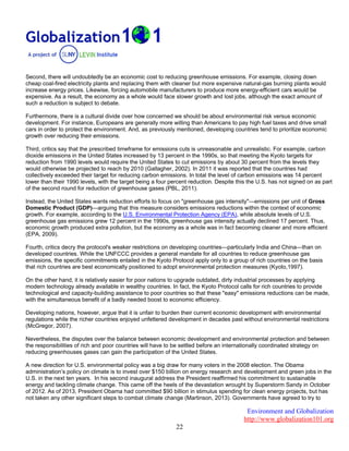 Environment and Globalization
http://www.globalization101.org
22
Second, there will undoubtedly be an economic cost to reducing greenhouse emissions. For example, closing down
cheap coal-fired electricity plants and replacing them with cleaner but more expensive natural-gas burning plants would
increase energy prices. Likewise, forcing automobile manufacturers to produce more energy-efficient cars would be
expensive. As a result, the economy as a whole would face slower growth and lost jobs, although the exact amount of
such a reduction is subject to debate.
Furthermore, there is a cultural divide over how concerned we should be about environmental risk versus economic
development. For instance, Europeans are generally more willing than Americans to pay high fuel taxes and drive small
cars in order to protect the environment. And, as previously mentioned, developing countries tend to prioritize economic
growth over reducing their emissions.
Third, critics say that the prescribed timeframe for emissions cuts is unreasonable and unrealistic. For example, carbon
dioxide emissions in the United States increased by 13 percent in the 1990s, so that meeting the Kyoto targets for
reduction from 1990 levels would require the United States to cut emissions by about 30 percent from the levels they
would otherwise be projected to reach by 2010 (Gallagher, 2002). In 2011 it was reported that the countries had
collectively exceeded their target for reducing carbon emissions. In total the level of carbon emissions was 14 percent
lower than their 1990 levels, with the target being a four percent reduction. Despite this the U.S. has not signed on as part
of the second round for reduction of greenhouse gases (PBL, 2011).
Instead, the United States wants reduction efforts to focus on "greenhouse gas intensity"—emissions per unit of Gross
Domestic Product (GDP)—arguing that this measure considers emissions reductions within the context of economic
growth. For example, according to the U.S. Environmental Protection Agency (EPA), while absolute levels of U.S.
greenhouse gas emissions grew 12 percent in the 1990s, greenhouse gas intensity actually declined 17 percent. Thus,
economic growth produced extra pollution, but the economy as a whole was in fact becoming cleaner and more efficient
(EPA, 2009).
Fourth, critics decry the protocol's weaker restrictions on developing countries—particularly India and China—than on
developed countries. While the UNFCCC provides a general mandate for all countries to reduce greenhouse gas
emissions, the specific commitments entailed in the Kyoto Protocol apply only to a group of rich countries on the basis
that rich countries are best economically positioned to adopt environmental protection measures (Kyoto,1997).
On the other hand, it is relatively easier for poor nations to upgrade outdated, dirty industrial processes by applying
modern technology already available in wealthy countries. In fact, the Kyoto Protocol calls for rich countries to provide
technological and capacity-building assistance to poor countries so that these "easy" emissions reductions can be made,
with the simultaneous benefit of a badly needed boost to economic efficiency.
Developing nations, however, argue that it is unfair to burden their current economic development with environmental
regulations while the richer countries enjoyed unfettered development in decades past without environmental restrictions
(McGregor, 2007).
Nevertheless, the disputes over the balance between economic development and environmental protection and between
the responsibilities of rich and poor countries will have to be settled before an internationally coordinated strategy on
reducing greenhouses gases can gain the participation of the United States.
A new direction for U.S. environmental policy was a big draw for many voters in the 2008 election. The Obama
administration’s policy on climate is to invest over $150 billion on energy research and development and green jobs in the
U.S. in the next ten years. In his second inaugural address the President reaffirmed his commitment to sustainable
energy and tackling climate change. This came off the heels of the devastation wrought by Superstorm Sandy in October
of 2012. As of 2013, President Obama had committed $90 billion in stimulus spending for clean energy projects, but has
not taken any other significant steps to combat climate change (Martinson, 2013). Governments have agreed to try to
 