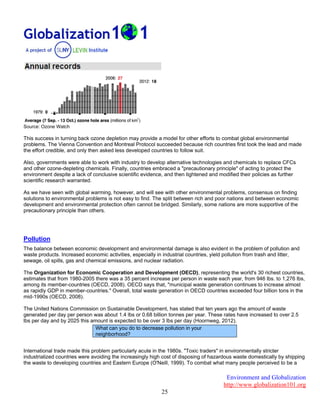 Environment and Globalization
http://www.globalization101.org
25
Source: Ozone Watch
This success in turning back ozone depletion may provide a model for other efforts to combat global environmental
problems. The Vienna Convention and Montreal Protocol succeeded because rich countries first took the lead and made
the effort credible, and only then asked less developed countries to follow suit.
Also, governments were able to work with industry to develop alternative technologies and chemicals to replace CFCs
and other ozone-depleting chemicals. Finally, countries embraced a "precautionary principle" of acting to protect the
environment despite a lack of conclusive scientific evidence, and then tightened and modified their policies as further
scientific research warranted.
As we have seen with global warming, however, and will see with other environmental problems, consensus on finding
solutions to environmental problems is not easy to find. The split between rich and poor nations and between economic
development and environmental protection often cannot be bridged. Similarly, some nations are more supportive of the
precautionary principle than others.
Pollution
The balance between economic development and environmental damage is also evident in the problem of pollution and
waste products. Increased economic activities, especially in industrial countries, yield pollution from trash and litter,
sewage, oil spills, gas and chemical emissions, and nuclear radiation.
The Organization for Economic Cooperation and Development (OECD), representing the world's 30 richest countries,
estimates that from 1980-2005 there was a 35 percent increase per person in waste each year, from 946 lbs. to 1,276 lbs,
among its member-countries (OECD, 2008). OECD says that, "municipal waste generation continues to increase almost
as rapidly GDP in member-countries." Overall, total waste generation in OECD countries exceeded four billion tons in the
mid-1990s (OECD, 2008).
The United Nations Commission on Sustainable Development, has stated that ten years ago the amount of waste
generated per day per person was about 1.4 lbs or 0.68 billion tonnes per year. These rates have increased to over 2.5
lbs per day and by 2025 this amount is expected to be over 3 lbs per day (Hoornweg, 2012).
International trade made this problem particularly acute in the 1980s. "Toxic traders" in environmentally stricter
industrialized countries were avoiding the increasingly high cost of disposing of hazardous waste domestically by shipping
the waste to developing countries and Eastern Europe (O'Neill, 1999). To combat what many people perceived to be a
What can you do to decrease pollution in your
neighborhood?
 