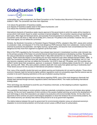 Environment and Globalization
http://www.globalization101.org
26
contemptible and unfair arrangement, the Basel Convention on the Transboundary Movement of Hazardous Wastes was
drafted in 1989. The convention has three main objectives:
1) to reduce the generation of hazardous wastes,
2) to dispose of hazardous wastes close to their place of production, and
3) to reduce the movement of hazardous waste.
International shipments of hazardous waste require approval of the governments to which the waste will be imported or
across which it will transit. Export to certain countries is banned altogether. The convention requires annual reporting by
each party, offers legal and technical advice, and promotes financial assistance to developing countries. The Basel
Convention came into force in 1992 and as of May 2013, there are 179 parties to the convention; however, the U.S. and
Haiti have signed, but not ratified the convention.
Similarly, the Stockholm Convention on Persistent Organic Pollutants (POPs), adopted in May 2001, places strict controls
on production, trade, and disposal of 12 of the most dangerous POPs because these toxic substances—mainly industrial
chemical by-products and pesticides—are highly injurious, spread easily, and become more concentrated-and thus more
dangerous-as they move from organism to organism up the food chain.
Most of the POPs regulated by the Convention have already been banned in industrialized countries under domestic law,
so the primary purpose of the treaty is to provide financial and technical assistance to developing countries. Recognizing
the value of international cooperation, President Bush in May 2002 advised the U.S. Senate to ratify the convention,
saying, "POPs chemicals respect no boundaries and can harm Americans even when released abroad"(O'Neill, 1999). In
2004, the Convention entered into force with ratification by 128 parties and 151 signatories. Nonetheless, the U.S. has
only become a signatory and has not ratified the Convention. As of 2013, there are 179 parties, and 152 countries have
ratified it (and/or given their acceptance, approval, or accession). Notable non-ratifying states include the U.S., Israel, and
Italy, and Iraq (UN, 1992). Why were pollution problems dealt with more easily than global warming or biodiversity loss?
Three factors account for the success of international anti-pollution measures.
First, many of the scientific doubts that exist over global warming and biodiversity did not exist for pollution. Those whose
economic interests might be harmed by tighter pollution regulations could not successfully argue that the science was too
uncertain to be worth imposing restrictions on the use of pollution-causing chemical.
Second, in a related development and as noted above regarding POPS, many of the most dangerous chemicals had
already been banned through domestic regulations before international efforts. This made coordinating international
strategy easier.
Third, technology was developed to avoid the use of hazardous chemicals, so that adapting to pollution regulations
became relatively cost-efficient.
The availability of technology to control pollution holds two potentially contradictory lessons for the debate about global
warming. On the one hand, supporters of strict controls on the causes of global warming can point to the development of
such technology to show that corporations can adapt to be productive and environmentally friendly. On the other hand,
opponents of strict controls can point to technological adaptation to show that whatever the environmental problems, the
free market economy can develop fixes without being forced to do so by government regulation.
The relative balance between the push by government for environmental protection versus an advanced economy's
adaptation to environmental protection out of private concern poses a difficult issue for policymakers.
 