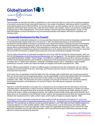 Environment and Globalization
http://www.globalization101.org
27
Conclusion
This Issue Brief has described the effect of globalization on the environment both as a result of the increasing integration
of the world's economies through international trade and in the context of multilateral, international efforts to combat the
most pressing global environmental problems. As we have discussed, countries disagree over the nature and scope of the
threats the environment faces and the way to deal with those threats, with scientific, cultural, and economic considerations
all playing roles in these disagreements. The common themes running through these disagreements, though, are the
trade-offs between economic development and environmental protection and between international cooperation and
individual action.
Is Sustainable Development the Way Forward?
The movement for sustainable development is one way past these divisions that has become increasingly important both
in international policy-making circles and on the ground. In 1987, the World Commission on Environment and
Development (the Brundtland Commission) summarized many ideas that had been coalescing among environmentalists
into the idea of sustainable development, which the commission defined as "development that meets the needs of the
present without compromising the ability of future generations to meet their own needs"(World Commission, 1983). This
definition supported a comprehensive approach to development in all its aspects-social as well as economic-in ways that
did not harm the environment or deplete natural resources so that they would still be available in the future.
The first major endorsement of sustainable development came at the 1992 Rio Conference mentioned earlier, which set
forth the Rio Declaration on the Environment and Development and the Agenda 21. The declaration outlined the goals of
sustainable development. It stated, "Human beings…are entitled to a healthy and productive life in harmony with nature,"
and that "environmental protection shall constitute an integral part of the development process and cannot be considered
in isolation from it." States were enjoined to "cooperate to eradicate poverty" and to "cooperate in a spirit of global
partnership to conserve, protect and restore the health and integrity of the Earth's ecosystem"(Rio, 1992).
But the "differing responsibilities" of nations at differing levels of development was also emphasized, with rich nations
supposed to provide scientific know-how, technology, and financial resources to poorer countries to help them develop
and protect the environment.
At the same time, the declaration noted that states have "the sovereign right to exploit their own resources pursuant to
their own environmental and developmental policies, and the responsibility to ensure that activities within their jurisdiction
or control do not cause damage to the environment of other States or of areas beyond the limits of national
jurisdiction."(Rio, 1992). The declaration thus tries to navigate a way through the tensions in the relationship between
environmental protection and development, rich and poor nations, and international cooperation and national
sovereignty.
Agenda 21 turned the declaration’s principles into a comprehensive list of programs that the international community
committed itself to implementing to achieve economic development and environmental protection in tandem and without
conflict. Included in the agenda were items as diverse as ending poverty, promoting human health, fighting corruption,
protecting the oceans, forests, and biological diversity, and creating environmentally friendly agricultural practices. All of
these were to be accomplished in the framework of local, national, and international governmental and non-governmental
initiatives that respected women's rights, workers rights, and the rights of indigenous peoples (Agenda, 1992).
Following the summit, organizations were set up to help implement both the declaration and Agenda 21, such as the
United Nations Commission on Sustainable Development and the U.S. President's Council on Sustainable Development.
More than 150 countries set up national councils to promote Agenda 21 and 1,800 cities and towns drafted programs to
implement Agenda 21 in their localities (Beatley, 2004). Advocacy groups, such as Greenpeace and Oxfam, added
sustainable development to their own agendas. Further support for sustainable development came in the WTO's 1994
Marrakesh Declaration and the 2001 Doha Declaration, which both affirmed the goal of liberalizing international trade
within the context of sustainable development.
 