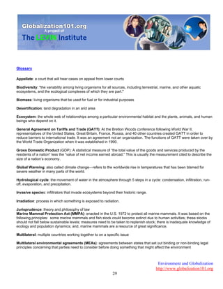 Environment and Globalization
http://www.globalization101.org
29
Glossary
Appellate: a court that will hear cases on appeal from lower courts
Biodiversity: "the variability among living organisms for all sources, including terrestrial, marine, and other aquatic
ecosystems, and the ecological complexes of which they are part."
Biomass: living organisms that be used for fuel or for industrial purposes
Desertification: land degradation in an arid area
Ecosystem: the whole web of relationships among a particular environmental habitat and the plants, animals, and human
beings who depend on it.
General Agreement on Tariffs and Trade (GATT): At the Bretton Woods conference following World War II,
representatives of the United States, Great Britain, France, Russia, and 40 other countries created GATT in order to
reduce barriers to international trade. It was an agreement not an organization. The functions of GATT were taken over by
the World Trade Organization when it was established in 1990.
Gross Domestic Product (GDP): A statistical measure of “the total value of the goods and services produced by the
residents of a nation” less the “value of net income earned abroad.” This is usually the measurement cited to describe the
size of a nation’s economy.
Global Warming: also called climate change—refers to the worldwide rise in temperatures that has been blamed for
severe weather in many parts of the world.
Hydrological cycle: the movement of water in the atmosphere through 5 steps in a cycle: condensation, infiltration, run-
off, evaporation, and precipitation.
Invasive species: infiltrators that invade ecosystems beyond their historic range.
Irradiation: process in which something is exposed to radiation.
Jurisprudence: theory and philosophy of law
Marine Mammal Protection Act (MMPA): enacted in the U.S. 1972 to protect all marine mammals. It was based on the
following principles: some marine mammals and fish stock could become extinct due to human activities; these stocks
should not fall below sustainable levels; measures need to be taken to replenish stock; there is inadequate knowledge of
ecology and population dynamics; and, marine mammals are a resource of great significance.
Multilateral: multiple countries working together to on a specific issue
Multilateral environmental agreements (MEAs): agreements between states that set out binding or non-binding legal
principles concerning that parties need to consider before doing something that might affect the environment
 