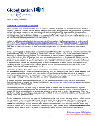 Environment and Globalization
http://www.globalization101.org
3
place, no matter the location.
Globalization and the Environment
These questions have arisen mainly as a result of increased economic integration, but globalization has also meant an
important conceptual change in the way we think about the environment. Many of us now see environmental problems as
being of international concern, not just national interest—such as protection of the oceans and the atmosphere from
pollution. The environment is now considered the "common heritage of mankind," and environmental problems are
increasingly the subject of international efforts because of their cross-border effects and the impossibility that just one or a
few nations can solve these problems on their own (Baslar, 2011).
Legions of public international and private non-governmental organizations therefore seek solutions for environmental
issues, such as the United Nations Environmental Program, Greenpeace, and the Worldwatch Institute. A multitude of
treaties have been concluded to harmonize governmental policy on environmental protection. Some environmentalists
have even proposed the creation of a "world environmental organization" to coordinate international environmental
policies.
There is a growing body of literature from environmentalists and NGOs about the importance of such global environmental
governance (Esty, 2001). A 2007 proposal by former French president Jacques Chirac for the creation of such a body
within the UN garnered the support of over forty other countries. A dialogue about such an establishment has also
reached the top levels of the WTO where it has been suggested numerous times by directors and is debated in annual
public forums and conferences. The UN environment body has not been created mainly because of the unwillingness of
the United States and China. In January 2012, France again called for the creation of a World Environment Organization
to prevent resource conflicts and the growing threat of global climate change, however this was again rejected in the
Rio+20 conference. The conference did, however, result in stronger proposals for strengthening the current United
Nations Environmental Programme (Johnson, 2012).
Others have questioned the need for rigorous environmental protection, however, on scientific, economic,
and sovereignty grounds. Critics of environmental protection argue that alleged dangers, such as global warming, have
been exaggerated and the economic harm from regulation of natural resources has been minimized, in pursuit of a
radical, anti-capitalist agenda. They argue that too much regulation is both unnecessary and ultimately harmful because it
keeps people poor by preventing the competitive use of their resources (Murray, 2006).
In contrast, advocates of environmental protection say that unregulated economic activity has led to environmental
destruction and must be slowed, and they say that their critics are uniformed and pursuing their own agenda of unfettered
capitalist expansion (Malakoff, 2007).
Environmental protection can entail a drag on economic growth in the short-term. Industries that have to adjust to
environmental regulations face disruption and higher costs, harming their competitive position. The question is what to
make of this. Some argue that it may be worth slower economic growth in order to protect the environment. Others say
that the free market and technological advances are the best tools to solve environmental problems and lift people out of
poverty, rather than greater regulation.
The link between the environment and economic development may be more complex than that, however. In fact, in many
ways, protecting the environment and promoting economic growth are complementary goals. Poverty in developing
countries is a leading cause of environmental degradation. For instance, "slash-and-burn" land-clearing by subsistence
farmers has been a major cause of depletion of the Amazon rainforest (Butler, 2012). Boosting economic growth may
then be an effective tool to promote protection of the environment. This is the idea behind the sustainable development
movement, which seeks to advance economic opportunities for poorer nations in environmentally friendly ways.
 