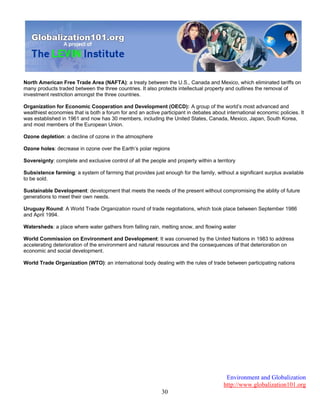 Environment and Globalization
http://www.globalization101.org
30
North American Free Trade Area (NAFTA): a treaty between the U.S., Canada and Mexico, which eliminated tariffs on
many products traded between the three countries. It also protects intellectual property and outlines the removal of
investment restriction amongst the three countries.
Organization for Economic Cooperation and Development (OECD): A group of the world’s most advanced and
wealthiest economies that is both a forum for and an active participant in debates about international economic policies. It
was established in 1961 and now has 30 members, including the United States, Canada, Mexico, Japan, South Korea,
and most members of the European Union.
Ozone depletion: a decline of ozone in the atmosphere
Ozone holes: decrease in ozone over the Earth’s polar regions
Sovereignty: complete and exclusive control of all the people and property within a territory
Subsistence farming: a system of farming that provides just enough for the family, without a significant surplus available
to be sold.
Sustainable Development: development that meets the needs of the present without compromising the ability of future
generations to meet their own needs.
Uruguay Round: A World Trade Organization round of trade negotiations, which took place between September 1986
and April 1994.
Watersheds: a place where water gathers from falling rain, melting snow, and flowing water
World Commission on Environment and Development: It was convened by the United Nations in 1983 to address
accelerating deterioration of the environment and natural resources and the consequences of that deterioration on
economic and social development.
World Trade Organization (WTO): an international body dealing with the rules of trade between participating nations
 