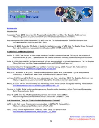 Environment and Globalization
http://www.globalization101.org
31
Bibliography
Introduction
Associated Press. (2012, November 28). Amazon deforestation hits record low. The Guardian. Retrieved from
http://www.guardian.co.uk/environment/2012/nov/28/amazon-deforestation-record-low
Post Intelligencer Staff. (1999, November 23). WTO case file: The shrimp-turtle case. Seattle PI. Retrieved from
http://www.seattlepi.com/business/case1.shtml
Postman, D. (2008, September 18). Battle in Seattle’ brings back memories of WTO riots. The Seattle Times. Retrieved
from http://seattletimes.nwsource.com/html/localnews/2008187167_battle18m0.html
Globalization and the Environment
Baslar, K. (1998). The concept of the common heritage of mankind in international law. The Hague: Martinus Nijhoff
Publishers.Butler, R. (n.d.). Deforestation in the Amazon. Retrieved from http://www.mongabay.com/brazil.html
Cone, M. (2005, February 24). World environmental officials weigh proposals to cut mercury emissions. The Los Angeles
Times. Retrieved from http://www.greatlakesdirectory.org/il/022405great_lakes.htm
Environmental summit delegates call for new world environmental agency. (2007, February 04). Retrieved from
http://english.people.com.cn/200702/04/eng20070204_347389.html
Etsy, D. C., & Ivanova, M. H. (2001). International environmental efforts work: The case for a global environmental
organization. In New Haven: Yale Center for Environmental Law and Policy.
Johnson, S. (2012, June 21). Rio 20 has been a success on one front – rejecting a WEO. The Guardian. Retrieved from
http://www.guardian.co.uk/environment/2012/jun/21/rio-20-world-environment-organisation
Murray, I. (2006, July 16). Global warming faq: What every citizen needs to know about global warming. Retrieved from
http://www.heartland.org/custom/semod_policybot/pdf/24311.pdf
Simonis, U. (2002). Global environmental governance: Speeding up the debate on a World Environment Organization.
Berlin: Science Center Berlin.
Uras, U. (2013, June 05). What inspires turke'ys protest movement?. Retrieved from
http://www.aljazeera.com/indepth/features/2013/06/20136513414495277.html
Are International Trade and Protection of the Environment Enemies?
WTO. (n.d.). Early years: Emerging environment debate in GATT/WTO. Retrieved from
http://www.wto.org/english/tratop_e/envir_e/hist1_e.htm
WTO. (1947). General Agreement on Tariffs and Trade: Article XX. Retrieved from
http://www.wto.org/english/docs_e/legal_e/gatt47_02_e.htm
 
