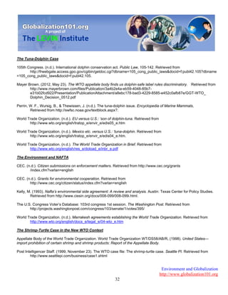 Environment and Globalization
http://www.globalization101.org
32
The Tuna-Dolphin Case
105th Congress. (n.d.). International dolphin conservation act. Public Law, 105-142. Retrieved from
http://frwebgate.access.gpo.gov/cgibin/getdoc.cgi?dbname=105_cong_public_laws&docid=f:publ42.105?dbname
=105_cong_public_laws&docid=f:publ42.105.
Mayer Brown. (2012, May 23). The WTO appellate body finds us dolphin-safe label rules discriminatory. Retrieved from
http://www.mayerbrown.com/files/Publication/3a4b2e4a-eb59-4048-85b7-
e31b02fcd922/Presentation/PublicationAttachment/a8ebc178-bad3-4229-8585-e452c0afb87e/GGT-WTO_
Dolphin_Decision_0512.pdf
Perrin, W. F., Wursig, B., & Thewissen, J. (n.d.). The tuna-dolphin issue. Encyclopedia of Marine Mammals,
Retrieved from http://swfsc.noaa.gov/textblock.aspx?.
World Trade Organization. (n.d.). EU versus U.S.: ‘son of dolphin-tuna. Retrieved from
http://www.wto.org/english/tratop_e/envir_e/edis05_e.htm
World Trade Organization. (n.d.). Mexico etc. versus U.S.: ‘tuna-dolphin. Retrieved from
http://www.wto.org/english/tratop_e/envir_e/edis04_e.htm.
World Trade Organization. (n.d.). The World Trade Organization in Brief. Retrieved from
http://www.wto.org/english/res_e/doload_e/inbr_e.pdf
The Environment and NAFTA
CEC. (n.d.). Citizen submissions on enforcement matters. Retrieved from http://www.cec.org/grants
/index.cfm?varlan=english
CEC. (n.d.). Grants for environmental cooperation. Retrieved from
http://www.cec.org/citizen/status/index.cfm?varlan=english
Kelly, M. (1993). Nafta’s environmental side agreement: A review and analysis. Austin: Texas Center for Policy Studies.
Retrieved from http://www.ciesin.org/docs/008-099/008-099i.html.
The U.S. Congress Voter’s Database: 103rd congress 1st session. The Washington Post. Retrieved from
http://projects.washingtonpost.com/congress/103/senate/1/votes/395/
World Trade Organization. (n.d.). Marrakesh agreements establishing the World Trade Organization. Retrieved from
http://www.wto.org/english/docs_e/legal_e/04-wto_e.htm
The Shrimp-Turtle Case in the New WTO Context
Appellate Body of the World Trade Organization. World Trade Organization WT/DS58/AB/R, (1998). United States—
import prohibition of certain shrimp and shrimp products: Report of the Appellate Body.
Post Intelligencer Staff. (1999, November 23). The WTO case file: The shrimp-turtle case. Seattle PI. Retrieved from
http://www.seattlepi.com/business/case1.shtml
 