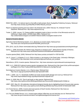 Environment and Globalization
http://www.globalization101.org
34
RENCTAS. (2001). 1st national report on the traffic of wild animals. Brazil: Dupligráfica Publishing Company. Retrieved
from http://www.renctas.org.br/files/RELATORIO INGLES_final.pdf.
Report on elephant poaching and ivory trade in the Amboseli area. (2009, February 14). Amboseli Trust for
Elephants. Retrieved from: http://www.elephantrust.org
Traxler, C. (2009, January 13). Federal wildlife investigation leads to felony conviction of two Minnesota women for
trafficking in illegal wildlife. USFWS Public Affairs. Retrieved from
http://usfwsmidwest.blogspot.com/2009/01/federal-wildlife-investigation-leads-to.html
Spread of Invasive Species
Agriculture Internet Monitoring System. (n.d.). Brochure on invasive plants. Retrieved from
http://www.cipm.info/cipmbrochures/APHIS/AIMS_Brochure.pdf.
EPA. (2012, July 23). Brown marmorated stink bug. Retrieved from http://www.epa.gov/pesticides/controlling/stinkbugs/
Garhan, L. (2006, November 26). Biofuel crops: Panacea or pandora’s box?”. Weed Science Society of America ,
Retrieved from http://www.wssa.net/WSSA/PressRoom/WSSABiofuelPressRelease.pdf
Invasive species [Web]. (2008). Retrieved from http://www.youtube.com/watch?v=-V5513w1XSk
Lee, G., Hucal, C., & Galante, D. (n.d.). Zebra mussels vs. sea lamprey in the Great Lakes. University of Michigan,
Retrieved from http://sitemaker.umich.edu/section8group3/methods_and_analysis
NatureServe. (2010). Invasive species. Retrieved from: http://www.natureserve.org/consIssues/invasivespecies.jsp
NISC. (n.d.). 2008-2012 national invasive species management plan. Retrieved from http://www.fs.fed.us/r6/invasiveplant-
eis/Region-6-Inv-Plant-Toolbox/2008-New/2008-2012-National-Inv-Sp-Mgt-Plan.pdf
Nonindigenous Invasive Species. (n.d.). Channa argus. Retrieved from
http://nas.er.usgs.gov/queries/FactSheet.asp?speciesID=2265.
Smith, J. (2005, July 11). Genetically modified corn study reveals health damage and cover-up. Retrieved from
http://www.responsibletechnology.org/utility/showArticle/?objectID=221
Steiner, A. (2009, May 22). Time to get tough on alien species. Retrieved from
http://www.unep.org/Documents.Multilingual/Default.asp?DocumentID=585&ArticleID=6180&l=en
UNEP. (2001, May 22). UN celebrates international biological diversity day by highlighting threat of invasive alien species.
Retrieved from http://www.unep.org/Documents.Multilingual/Default.asp?DocumentID=201&ArticleID=2829
U.S. Forest Service. (2008). Invasive plant pest species of South Carolina. Retrieved from http://www.se-
eppc.org/southcarolina/scinvasives.pdf
U.S. Fish and Wildlife Service. (n.d.). Invasive plants defined: What they are and what they are not. Retrieved from
http://www.fws.gov/invasives/volunteersTrainingModule/bigpicture/invasives.html
 