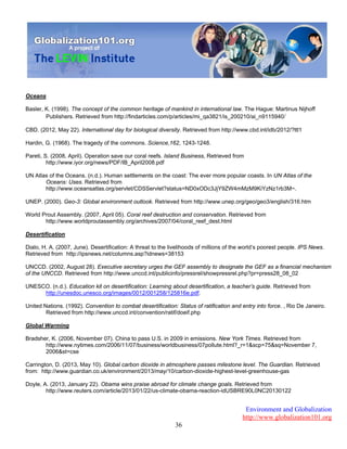 Environment and Globalization
http://www.globalization101.org
36
Oceans
Basler, K. (1998). The concept of the common heritage of mankind in international law. The Hague: Martinus Nijhoff
Publishers. Retrieved from http://findarticles.com/p/articles/mi_qa3821/is_200210/ai_n9115940/
CBD. (2012, May 22). International day for biological diversity. Retrieved from http://www.cbd.int/idb/2012/?ttl1
Hardin, G. (1968). The tragedy of the commons. Science,162, 1243-1248.
Pareti, S. (2008, April). Operation save our coral reefs. Island Business, Retrieved from
http://www.iyor.org/news/PDF/IB_April2008.pdf
UN Atlas of the Oceans. (n.d.). Human settlements on the coast: The ever more popular coasts. In UN Atlas of the
Oceans: Uses. Retrieved from
http://www.oceansatlas.org/servlet/CDSServlet?status=ND0xODc3JjY9ZW4mMzM9KiYzNz1rb3M~.
UNEP. (2000). Geo-3: Global environment outlook. Retrieved from http://www.unep.org/geo/geo3/english/316.htm
World Prout Assembly. (2007, April 05). Coral reef destruction and conservation. Retrieved from
http://www.worldproutassembly.org/archives/2007/04/coral_reef_dest.html
Desertification
Dialo, H. A. (2007, June). Desertification: A threat to the livelihoods of millions of the world’s poorest people. IPS News.
Retrieved from http://ipsnews.net/columns.asp?idnews=38153
UNCCD. (2002, August 28). Executive secretary urges the GEF assembly to designate the GEF as a financial mechanism
of the UNCCD. Retrieved from http://www.unccd.int/publicinfo/pressrel/showpressrel.php?pr=press28_08_02
UNESCO. (n.d.). Education kit on desertification: Learning about desertification, a teacher’s guide. Retrieved from
http://unesdoc.unesco.org/images/0012/001258/125816e.pdf.
United Nations. (1992). Convention to combat desertification: Status of ratification and entry into force. , Rio De Janeiro.
Retrieved from http://www.unccd.int/convention/ratif/doeif.php
Global Warming
Bradsher, K. (2006, November 07). China to pass U.S. in 2009 in emissions. New York Times. Retrieved from
http://www.nytimes.com/2006/11/07/business/worldbusiness/07pollute.html?_r=1&scp=75&sq=November 7,
2006&st=cse
Carrington, D. (2013, May 10). Global carbon dioxide in atmosphere passes milestone level. The Guardian. Retrieved
from: http://www.guardian.co.uk/environment/2013/may/10/carbon-dioxide-highest-level-greenhouse-gas
Doyle, A. (2013, January 22). Obama wins praise abroad for climate change goals. Retrieved from
http://www.reuters.com/article/2013/01/22/us-climate-obama-reaction-idUSBRE90L0NC20130122
 
