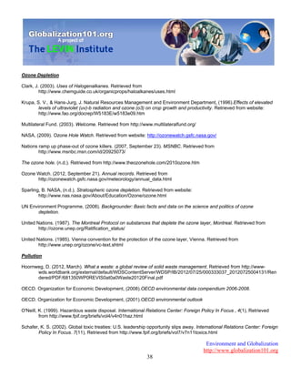 Environment and Globalization
http://www.globalization101.org
38
Ozone Depletion
Clark, J. (2003). Uses of Halogenalkanes. Retrieved from
http://www.chemguide.co.uk/organicprops/haloalkanes/uses.html
Krupa, S. V., & Hans-Jurg, J. Natural Resources Management and Environment Department, (1996).Effects of elevated
levels of ultraviolet (uv)-b radiation and ozone (o3) on crop growth and productivity. Retrieved from website:
http://www.fao.org/docrep/W5183E/w5183e09.htm
Multilateral Fund. (2003). Welcome. Retrieved from http://www.multilateralfund.org/
NASA, (2009). Ozone Hole Watch. Retrieved from website: http://ozonewatch.gsfc.nasa.gov/
Nations ramp up phase-out of ozone killers. (2007, September 23). MSNBC. Retrieved from
http://www.msnbc.msn.com/id/20925073/
The ozone hole. (n.d.). Retrieved from http://www.theozonehole.com/2010ozone.htm
Ozone Watch. (2012, September 21). Annual records. Retrieved from
http://ozonewatch.gsfc.nasa.gov/meteorology/annual_data.html
Sparling, B. NASA, (n.d.). Stratospheric ozone depletion. Retrieved from website:
http://www.nas.nasa.gov/About/Education/Ozone/ozone.html
UN Environment Programme, (2008). Backgrounder: Basic facts and data on the science and politics of ozone
depletion.
United Nations. (1987). The Montreal Protocol on substances that deplete the ozone layer, Montreal. Retrieved from
http://ozone.unep.org/Ratification_status/
United Nations. (1985). Vienna convention for the protection of the ozone layer, Vienna. Retrieved from
http://www.unep.org/ozone/vc-text.shtml
Pollution
Hoornweg, D. (2012, March). What a waste: a global review of solid waste management. Retrieved from http://www-
wds.worldbank.org/external/default/WDSContentServer/WDSP/IB/2012/07/25/000333037_20120725004131/Ren
dered/PDF/681350WP0REVIS0at0a0Waste20120Final.pdf
OECD. Organization for Economic Development, (2008).OECD environmental data compendium 2006-2008.
OECD. Organization for Economic Development, (2001).OECD environmental outlook
O'Neill, K. (1999). Hazardous waste disposal. International Relations Center: Foreign Policy In Focus , 4(1), Retrieved
from http://www.fpif.org/briefs/vol4/v4n01haz.html
Schafer, K. S. (2002). Global toxic treaties: U.S. leadership opportunity slips away. International Relations Center: Foreign
Policy In Focus. 7(11), Retrieved from http://www.fpif.org/briefs/vol7/v7n11toxics.html
 