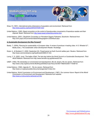 Environment and Globalization
http://www.globalization101.org
39
Shaw, R. (1991). International policy dimensions of population and environment. Retrieved from
http://www.popline.org/docs/0972/075387.html
United Nations. (1992). Basel convention on the control of transboundary movements of hazardous wastes and their
disposal. Basel. Retrieved from http://www.basel.int/text/documents.html
United Nations. (2001). Stockholm Convention on Persistent Organic Pollutants, Stockholm. Retrieved from
http://chm.pops.int/Convention/tabid/54/language/en-US/Default.aspx
Is Sustainable Development the Way Forward?
Beatly, T. (2004). Planning for sustainability in European cities: A review of practices in leading cities. In S. Wheeler & T.
Beatly (Eds.), The Sustainable Urban Development Reader, Routledge.
Doyle, A., & Stoddard, E. (2002, September 04). Powell jeered as Earth Summit settles pact. Reuters. Retrieved from
http://www.commondreams.org/headlines02/0904-01.htm
Loong, Y. S. (2002, June). The battle of Bali: The last stop before the World Summit on Sustainable Development. Third
World Network. Retrieved from http://www.twnside.org.sg/title/wssd2.htm
UNEP. (1992). Rio declaration on environment and development. Rio de Janeiro, Rio de Janeiro. Retrieved from
http://www.unep.org/Documents.Multilingual/Default.asp?DocumentID=78&ArticleID=1163&l=en
United Nations. (1992). Agenda 21. , Rio de Janeiro. Retrieved from
http://www.un.org/esa/sustdev/documents/agenda21/index.htm
United Nations. World Commission on Environment and Development, (1987). Our common future: Report of the World
Commission on Environment and Development. Retrieved from website:
http://www.un-documents.net/wced-ocf.htm
 