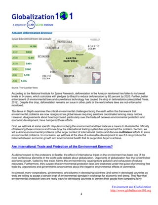 Environment and Globalization
http://www.globalization101.org
4
Source: The Guardian News
According to the National Institute for Space Research, deforestation in the Amazon rainforest has fallen to its lowest
levels in 24 years, which coincides with pledges by Brazil to reduce deforestation by 80 percent by 2020. Further, better
enforcement of environmental laws and surveillance technology has caused the drop in deforestation (Associated Press,
2012). Despite this drop, deforestation remains an issue in other parts of the world where laws are not enforced or
monitored.
This Issue in Depth examines the critical environmental challenges facing the earth within this framework that
environmental problems are now recognized as global issues requiring solutions coordinated among many nations.
However, disagreements about how to proceed, particularly over the trade-off between environmental protection and
economic development, have hampered these efforts.
First, we will look at some specific disputes involving the environment and free trade as a means to illustrate the difficulty
of balancing these concerns and to see how the international trading system has approached the problem. Second, we
will examine environmental problems in the larger context of international politics and discuss multilateral efforts to solve
environmental problems. In conclusion, we will look at the idea of sustainable development to see if it can produce the
balance between economic growth and environmental health that its supporters hope to achieve.
Are International Trade and Protection of the Environment Enemies?
As demonstrated by the protestors in Seattle, the effect of international trade on the environment has been one of the
most contentious elements in the world-wide debate about globalization. Opponents of globalization fear that uncontrolled
economic growth, fueled by free trade, harms the environment by causing more pollution and exhaustion of natural
resources. Furthermore, they suspect that environmental protection laws are weakened under the guise of promoting free
trade by corporations and governments unconcerned about the negative environmental effects of commerce.
In contrast, many corporations, governments, and citizens in developing countries (and some in developed countries as
well) are willing to accept a certain level of environmental damage in exchange for economic well-being. They fear that
environmental protection laws are really ways for developed countries to prevent their goods from competing fairly.
 