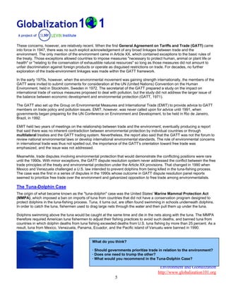 Environment and Globalization
http://www.globalization101.org
5
These concerns, however, are relatively recent. When the first General Agreement on Tariffs and Trade (GATT) came
into force in 1947, there was no such explicit acknowledgement of any broad linkages between trade and the
environment. The only mention of the environment came in Article XX, which contained exceptions to the basic rules of
the treaty. Those exceptions allowed countries to impose measures "necessary to protect human, animal or plant life or
health" or "relating to the conservation of exhaustible natural resources" so long as those measures did not amount to
unfair discrimination against foreign products or operate as disguised restrictions on trade. For decades, no further
exploration of the trade-environment linkages was made within the GATT framework.
In the early 1970s, however, when the environmental movement was gaining strength internationally, the members of the
GATT were invited to submit comments for consideration at the UN (United Nations) Convention on the Human
Environment, held in Stockholm, Sweden in 1972. The secretariat of the GATT prepared a study on the impact on
international trade of various measures proposed to deal with pollution, but the study did not address the larger issue of
the balance between economic development and environmental protection (GATT, 1971).
The GATT also set up the Group on Environmental Measures and International Trade (EMIT) to provide advice to GATT
members on trade policy and pollution issues. EMIT, however, was never called upon for advice until 1991, when
governments began preparing for the UN Conference on Environment and Development, to be held in Rio de Janeiro,
Brazil, in 1992.
EMIT held two years of meetings on the relationship between trade and the environment, eventually producing a report
that said there was no inherent contradiction between environmental protection by individual countries or through
multilateral treaties and the GATT trading system. Nevertheless, the report also said that the GATT was not the forum to
review national environmental laws or develop international environmental standards. The role of environmental concerns
in international trade was thus not spelled out, the importance of the GATT's orientation toward free trade was
emphasized, and the issue was not addressed.
Meanwhile, trade disputes involving environmental protection that would demonstrate the conflicting positions were rare
until the 1990s. With minor exceptions, the GATT dispute resolution system never addressed the conflict between the free
trade principles of the treaty and environmental protection under the Article XX provisions. That changed in 1990 when
Mexico and Venezuela challenged a U.S. law intended to prevent dolphins from being killed in the tuna-fishing process.
The case was the first in a series of disputes in the 1990s whose outcome in GATT dispute resolution panel reports
seemed to prioritize free trade over the environment and galvanized opposition to free trade among environmentalists.
The Tuna-Dolphin Case
The origin of what became known as the "tuna-dolphin" case was the United States' Marine Mammal Protection Act
(MMPA), which imposed a ban on imports of tuna from countries that did not have a conservation program designed to
protect dolphins in the tuna-fishing process. Tuna, it turns out, are often found swimming in schools underneath dolphins.
In order to catch the tuna, fishermen used to drag large nets through the water and then pull them up under the tuna.
Dolphins swimming above the tuna would be caught at the same time and die in the nets along with the tuna. The MMPA
therefore required American tuna fishermen to adjust their fishing practices to avoid such deaths, and banned tuna from
countries in which dolphin deaths from tuna fishing exceeded deaths from U.S. tuna fishing by more than 25 percent. As a
result, tuna from Mexico, Venezuela, Panama, Ecuador, and the Pacific island of Vanuatu were banned in 1990.
What do you think?
· Should governments prioritize trade in relation to the environment?
· Does one need to trump the other?
· What would you recommend in the Tuna-Dolphin Case?
 