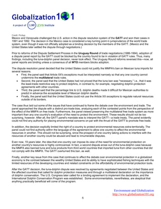 Environment and Globalization
http://www.globalization101.org
6
Credit: PicApp
Mexico and Venezuela challenged the U.S. action in the dispute resolution system of the GATT and won their cases in
1991 and 1992. The decision in the Mexico case is considered a key turning point in jurisprudence of the world trade
system, even though it was not officially adopted as a binding decision by the members of the GATT. (Mexico and the
United States later settled the dispute through negotiations.)
Prior to reforms of the Dispute Settlement Process in the Uruguay Round of trade negotiations (1986-1994), adoption of
a dispute panel report by the GATT could be blocked by the country found to be in violation of GATT rules. Thus, many
findings, including the tuna-dolphin panel decision, never took effect. The Uruguay Round reforms reversed this—now, all
panel reports are binding unless a consensus of all WTO members blocks adoption.
The dispute resolution panel decided that the United States could not justify the MMPA's ban on Mexican tuna imports for
several reasons.
 First, the panel said that Article XX's exceptions must be interpreted narrowly so that any one country cannot
undermine the multilateral trade rules.
 Second, the panel said that the United States had not proved that the tuna ban was "necessary," i.e., that it was
the least-trade restrictive way to protect dolphins, in contrast to, for example, negotiating dolphin-protection
agreements with other countries.
 Third, the panel said that the percentage link to U.S. dolphin deaths made it difficult for Mexican authorities to
predict in advance the acceptable level of Mexican dolphin deaths.
 Finally, the panel said that the United States could not use the Article XX exceptions to regulate natural resources
outside of its borders.
The case thus laid out some of the issues that have continued to frame the debate over the environment and trade. The
panel approached the dispute with a distinct pro-trade bias, analyzing each of the contested points from the perspective of
the effect of the MMPA on free trade. Furthermore, the panel viewed preserving the multilateral free trade system as more
important than any one country's evaluation of the need to protect the environment. These results should not be too
surprising, however. After all, the GATT panel's mandate was to interpret the GATT—a trade treaty. The panel evidently
could not find any authority for placing environmental concerns on par with the thrust of the GATT to promote free trade.
In addition, the decision explicitly limited the right of a country to protect environmental resources extra-territorially. The
panel could not find authority within the language of the agreement to allow one country to affect the environmental
resources in another. This should not be surprising, since the prospect of one country taking actions to interfere with the
resources of another country could be abused and lead to innumerable disputes.
Even now, 19 years later, the idea that one country can impose its view of the need for environmental protection on
another country's resources is highly controversial. In fact, a second dispute arose out of the tuna-dolphin case because
the MMPA also banned tuna and tuna products from third world countries that imported tuna from other countries that did
not comply with the MMPA. The GATT overturned this ban, as well.
Finally, another key issue from this case that continues to affect the debate over environmental protection in a globalized
economy is the contrast between the wealthy United States and its ability to have sophisticated fishing techniques with the
limited resources of the developing countries and related constraints on the affordability of environmental protection tools.
After the GATT decision, the tuna-dolphin dispute was resolved by agreements negotiated between the United States and
the affected countries that called for dolphin protection measures and through a multilateral declaration on the importance
of dolphin conservation. The U.S. Congress later called for a binding agreement to implement the declaration, and the
International Dolphin Conservation Program was established. Some environmentalists, nevertheless, are skeptical that
anything practically beneficial will come of the program.
 