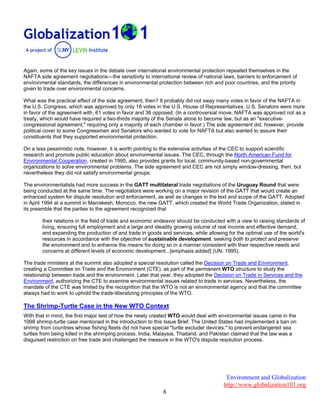 Environment and Globalization
http://www.globalization101.org
8
Again, some of the key issues in the debate over international environmental protection repeated themselves in the
NAFTA side agreement negotiations—the sensitivity to international review of national laws, barriers to enforcement of
environmental standards, the differences in environmental protection between rich and poor countries, and the priority
given to trade over environmental concerns.
What was the practical effect of the side agreement, then? It probably did not sway many votes in favor of the NAFTA in
the U.S. Congress, which was approved by only 18 votes in the U.S. House of Representatives. U.S. Senators were more
in favor of the agreement with, 61 votes in favor and 38 opposed. (In a controversial move, NAFTA was approved not as a
treaty, which would have required a two-thirds majority of the Senate alone to become law, but as an "executive-
congressional agreement," requiring only a majority of each chamber in favor.) The side agreement did, however, provide
political cover to some Congressmen and Senators who wanted to vote for NAFTA but also wanted to assure their
constituents that they supported environmental protection.
On a less pessimistic note, however, it is worth pointing to the extensive activities of the CEC to support scientific
research and promote public education about environmental issues. The CEC, through the North American Fund for
Environmental Cooperation, created in 1995, also provides grants for local, community-based non-governmental
organizations to solve environmental problems. The side agreement and CEC are not simply window-dressing, then, but
nevertheless they did not satisfy environmental groups.
The environmentalists had more success in the GATT multilateral trade negotiations of the Uruguay Round that were
being conducted at the same time. The negotiators were working on a major revision of the GATT that would create an
enhanced system for dispute resolution and enforcement, as well as changes in the text and scope of the GATT. Adopted
in April 1994 at a summit in Marrakesh, Morocco, the new GATT, which created the World Trade Organization, stated in
its preamble that the parties to the agreement recognized that
their relations in the field of trade and economic endeavor should be conducted with a view to raising standards of
living, ensuring full employment and a large and steadily growing volume of real income and effective demand,
and expanding the production of and trade in goods and services, while allowing for the optimal use of the world's
resources in accordance with the objective of sustainable development, seeking both to protect and preserve
the environment and to enhance the means for doing so in a manner consistent with their respective needs and
concerns at different levels of economic development...[emphasis added] (UN, 1995).
The trade ministers at the summit also adopted a special resolution called the Decision on Trade and Environment,
creating a Committee on Trade and the Environment (CTE), as part of the permanent WTO structure to study the
relationship between trade and the environment. Later that year, they adopted the Decision on Trade in Services and the
Environment, authorizing the CTE to examine environmental issues related to trade in services. Nevertheless, the
mandate of the CTE was limited by the recognition that the WTO is not an environmental agency and that the committee
always had to work to uphold the trade-liberalizing principles of the WTO.
The Shrimp-Turtle Case in the New WTO Context
With that in mind, the first major test of how the newly created WTO would deal with environmental issues came in the
1998 shrimp-turtle case mentioned in the introduction to this Issue Brief. The United States had implemented a ban on
shrimp from countries whose fishing fleets did not have special "turtle excluder devices," to prevent endangered sea
turtles from being killed in the shrimping process. India, Malaysia, Thailand, and Pakistan claimed that the law was a
disguised restriction on free trade and challenged the measure in the WTO's dispute resolution process.
 