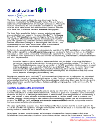 Environment and Globalization
http://www.globalization101.org
9
The United States argued, as it had in the tuna-dolphin case, that the
exceptions in Article XX of the GATT allowed for the ban. And, as in the tuna-
dolphin case, the United States lost, for virtually the same reasons. The dispute
resolution panel deciding the case said that the shrimp ban was not justified
under the Article XX exceptions because environmental protection measures
could not be used to undermine the overall multilateral trading system.
The United States appealed the decision, however, under the new appeal
procedure that had been created by the revision of the GATT in the Uruguay
Round. The WTO appellate body again ruled against the United States, but
with a significant difference from the rationale of the initial dispute resolution
panel. The appellate body said that the panel had read Article XX too narrowly
within the context of the overall goal of maintaining free trade. Article XX, the
appellate body said, was meant only to prevent abuse of environmental
protection laws to undermine the multilateral trading system.
Credit: NOAA
Furthermore, the appellate body said, the new language in the preamble of the GATT, quoted above, established that the
WTO members agreed that sustainable economic development was a goal of the trading system and should be taken
into account as "color, texture, and shading" in interpreting the agreement. The appellate body went on to say that the
way the United States implemented its shrimp ban, however, was discriminatory, and ordered the United States to end the
ban. Still, it emphasized that:
In reaching these conclusions, we wish to underscore what we have not decided in this appeal. We have not
decided that the protection and preservation of the environment is of no significance to the WTO. Clearly, it is. We
have not decided that sovereign nations that are members of the WTO cannot adopt effective measures to protect
endangered species, such as sea turtles. Clearly, they can and should. And we have not decided that sovereign
states should not act together bilaterally, plurilaterally or multilaterally, either within the WTO or in other
international for a, to protect endangered species or to otherwise protect the environment. Clearly, they should
and do [Emphasis in the original] (Appellate Body, 1998).
Despite these reassuring words from the WTO, environmentalists and other members of the American and international
public focused on the result of the case and what it seemed to mean. That is, an international tribunal had overturned a
democratically enacted law for the protection of an endangered species. Like the tuna-dolphin case, therefore, the shrimp-
turtle case galvanized opposition to globalization that appeared to be running roughshod over the environment for the
benefit of free trade.
The Doha Mandate on the Environment
Aware of the public outcry over the shrimp-turtle case and growing opposition to free trade in many countries—indeed, the
summit of trade officials in Seattle in 1999 failed to launch a new round of global trade negotiations—world governments
recognized that they had to acknowledge the importance of the environment. When an agreement was reached among all
WTO trade ministers to start a new round of global trade negotiations at a summit in Doha, Qatar, in November 2001,
therefore, it included a limited mandate to open negotiations on the relationship between trade and environment in the
context of the GATT and the 20 multilateral environmental agreements (MEAs) governing environmental protection
that have provisions affecting international trade.
This was a significant step because it raised the level of concern for the environment from that of merely studies by the
CTE to the level of the full negotiations among the members of the WTO, with the results to be included in the final, legally
binding, decision to come at the end of the Doha Round.
Nevertheless, the results remain to be seen, and skeptics as to the value of the negotiations exist on both sides.
Developing world countries are concerned that the negotiations may be a means to discriminate against their goods. To
 