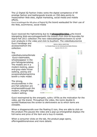 The L2 Digital IQ Fashion Index ranks the digital competence of 49
prestige fashion and leathergoods brands on 350 data points to
measuretheir Web sites, digital marketing, social media and mobile
efforts.
Gucci isrankingat the 4th place of Digital IQ, the brand waslauded for their use of
the Web, ecommerce, social media



Gucci received the highranking due to itsshoppablevideo : the brand
istargeting Web-savvyshopperswith the brand’s first click-to-buyvideo for
itspre-Fall 2011 collection.The new videocatalogallowsviewers to scroll
over products in the video and click to buythem. The videofeaturesnine
Gucci handbags and
accessoriesfrom the
collection.

The
videofeaturestwofemale
 Gucci-cladmodels,
whoalsoappear in the
pre-Fallregularcatalog.
The models are in a
modern-looking, glass-
and-gray-slate house
walking, posing and
occasionallybeingintima
tewith a male model.

The strong,
structuredlines in the
pre-Fall collection are
emphasizedthrough the
modern, straight-edge
modern setting.

Gucci wasinspired by the energetic, sultry 1970s as the motivation for the
video, per the brand. Throughout the video, the iconic double-G
symbol floatsacross the screen to alertviewers as to which items are
clickable.

When a shopperscrolls over the floating G icon, they are able to click on
the product.This pauses the video and a pop-up emergesthat displays the
full-name and price of the item and a buy-it-nowtab.

When a consumer clicks on the tab, the product page opens,
offeringadditionalviews and more details.
 