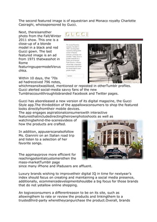 The second featured image is of equestrian and Monaco royalty Charlotte
Casiraghi, whoissponsored by Gucci.

Next, thereisanother
photo from the Fall/Winter
2011 show. This one is a
close-up of a blonde
model in a black and red
Gucci gown. The last
featured image is an ad
from 1971 thatwasshot in
Rome
featuringsupermodelVerus
chka.

Within 10 days, the ’70s
ad hadreceived 796 notes,
whichmeansitwasliked, mentioned or reposted in otherTumblr profiles.
Gucci alerted social-media savvy fans of the new
Tumblraccountthroughitsbranded Facebook and Twitter pages.

Gucci has alsoreleased a new version of its digital magazine, the Gucci
Style app.The thirdedition of the appallowsconsumers to shop the featured
looks directlyfromtheir mobile devices.
The app engages aspirationalconsumerswith interactive
featuresthatincludedirectingtheirownphotoshoots as well as
watchingbehind-the-scenesvideos of
how the products are crafted.

In addition, appuserscanalsofollow
Ms. Giannini on an Italian road trip
and listen to a selection of her
favorite songs.


The appmayprove more efficient for
reachingpotentialcustomersthen the
mass-marketTumblr page
since many iPhone and iPadusers are affluent.

Luxury brands wishing to improvetheir digital IQ in time for nextyear’s
index should focus on creating and maintaining a social media presence,
additionally, ecommercedevelopmentshouldbe a big focus for those brands
that do not yetallow online shopping.

An togiveconsumers a differentreason to be on its site, such as
allowingthem to rate or review the products and linkingthem to a
trustedthird-party wheretheycanpurchase the product.Overall, brands
 