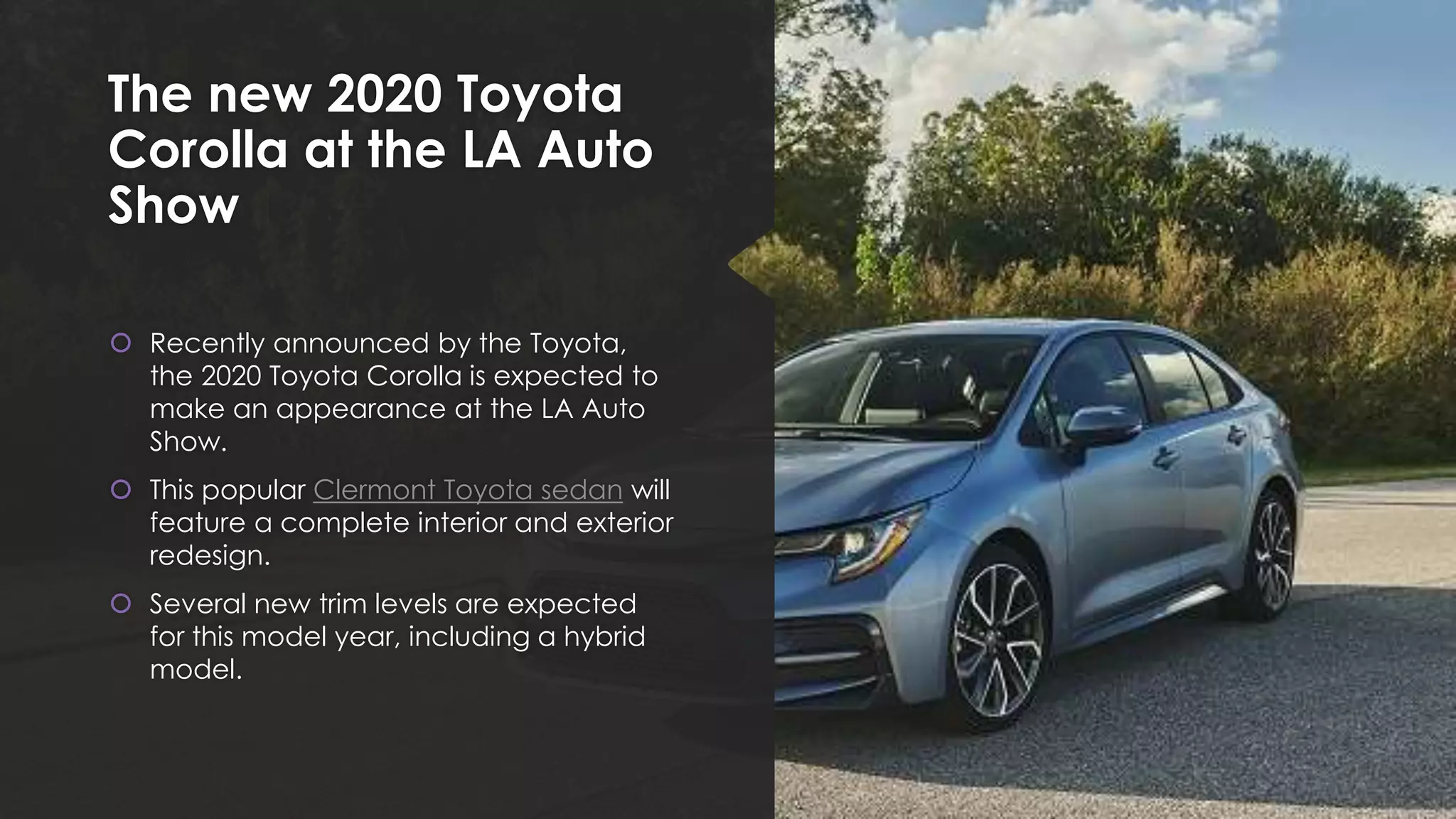The new 2020 Toyota
Corolla at the LA Auto
Show
 Recently announced by the Toyota,
the 2020 Toyota Corolla is expected to
make an appearance at the LA Auto
Show.
 This popular Clermont Toyota sedan will
feature a complete interior and exterior
redesign.
 Several new trim levels are expected
for this model year, including a hybrid
model.
 