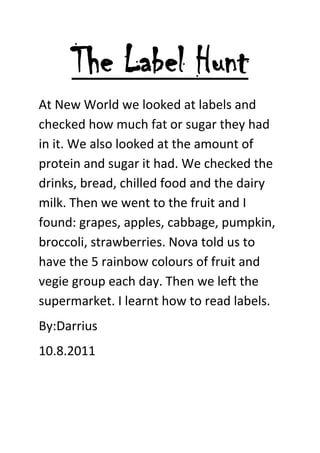 The Label Hunt<br />At New World we looked at labels and checked how much fat or sugar they had in it. We also looked at the amount of protein and sugar it had. We checked the drinks, bread, chilled food and the dairy milk. Then we went to the fruit and I found: grapes, apples, cabbage, pumpkin, broccoli, strawberries. Nova told us to have the 5 rainbow colours of fruit and vegie group each day. Then we left the supermarket. I learnt how to read labels.   <br />By:Darrius<br />10.8.2011 <br />