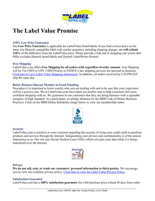The Label Value Promise 110% Low Price GuaranteeOur Low Price Guarantee is applicable for LabelValue brand labels. If you find a lower price on the same size Dymo® compatible label with similar quantities including shipping charges, we will refund 110% of the difference from the LabelValue price. Please provide a link and or shopping cart screen shot. Offer excludes Dymo® brand labels and Dymo® LabelWriter Printers.Free ShippingLabelValue.com offers Free Shipping for all orders with regardless of order amount. Free Shipping will be Via USPS or UPS. USPS Priority or FEDEX 2 day shipping services are optional at checkout. Click here to view Label Value Shipping information. In addition, all orders received by 2:30 PM EST ship the same day.Better Business Bureau Member in Good StandingNowadays it is important to know exactly who you are dealing with and to be sure that your experience will be a positive one. We at LabelValue.com have taken yet another step to help customers feel more confident shopping with us. We guarantee to our customers that they are doing business with a reputable company of high standard. As a participant, we pledge abidance by the BBB Code of Online Business Practices. Click on the BBB Online Reliability image below to view our membership status.SecurityLabelValue.com is sensitive to your concerns regarding the security of using your credit cards to purchase products and services through the Internet. Safeguarding your privacy and confidentiality is of the utmost importance to us. Our site uses Secure Sockets Layer (SSL) which encrypts your data while it is being transferred over the Internet.PrivacyWe do not sell, rent, or trade our customers' personal information to third parties. We encourage you to view our complete privacy policy. Click here to view the Label Value Privacy Policy.Satisfaction GuaranteeLabelValue.com has a 100% satisfaction guarantee for a full purchase price refund 30 days from order of your Label Value brand labels. If you are not completely satisfied with your purchase for any reason please contact us for a return authorization number. You will receive a full refund of the purchase price excluding expedited shipping and handling or a replacement of the product if you choose. Dymo® LabelWriter warranty will be handled by Dymo® according to the terms and conditions of the Dymo® limited consumer warranty enclosed with your users guide. Copyright Labelvalue.com 2010 