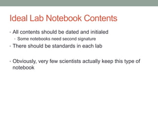 Ideal Lab Notebook Contents
• All contents should be dated and initialed
  • Some notebooks need second signature
• There should be standards in each lab


• Obviously, very few scientists actually keep this type of
 notebook
 
