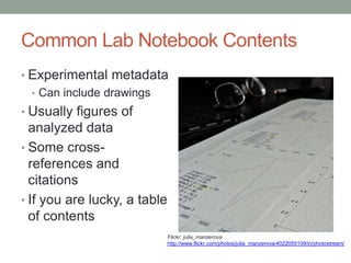 Common Lab Notebook Contents
• Experimental metadata
  • Can include drawings
• Usually figures of
  analyzed data
• Some cross-
  references and
  citations
• If you are lucky, a table
  of contents
                              Flickr: julia_manzerova
                              http://www.flickr.com/photos/julia_manzerova/4022055109/in/photostream/
 