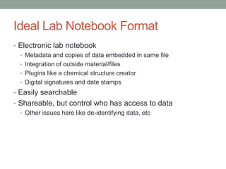 Ideal Lab Notebook Format
• Electronic lab notebook
  • Metadata and copies of data embedded in same file
  • Integration of outside material/files
  • Plugins like a chemical structure creator
  • Digital signatures and date stamps
• Easily searchable
• Shareable, but control who has access to data
  • Other issues here like de-identifying data, etc
 