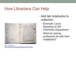 How Librarians Can Help
                                                      • Add lab notebooks to
                                                       collection
                                                       • Example: Laura
                                                         Kiessling of UW
                                                         Chemistry Department
                                                       • What do retiring
                                                         professors do with their
                                                         notebooks?

Flickr: mabelsound
http://www.flickr.com/photos/mabelsound/4827325346/
 