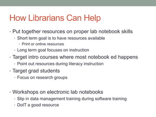 How Librarians Can Help
• Put together resources on proper lab notebook skills
  • Short term goal is to have resources available
    • Print or online resources
  • Long term goal focuses on instruction
• Target intro courses where most notebook ed happens
   • Point out resources during literacy instruction
• Target grad students
   • Focus on research groups



• Workshops on electronic lab notebooks
  • Slip in data management training during software training
  • DoIT a good resource
 