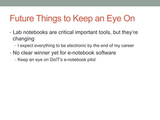 Future Things to Keep an Eye On
• Lab notebooks are critical important tools, but they’re
 changing
  • I expect everything to be electronic by the end of my career
• No clear winner yet for e-notebook software
  • Keep an eye on DoIT’s e-notebook pilot
 