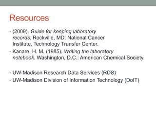 Resources
• (2009). Guide for keeping laboratory
  records. Rockville, MD: National Cancer
  Institute, Technology Transfer Center.
• Kanare, H. M. (1985). Writing the laboratory
  notebook. Washington, D.C.: American Chemical Society.

• UW-Madison Research Data Services (RDS)
• UW-Madison Division of Information Technology (DoIT)
 