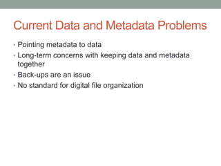 Current Data and Metadata Problems
• Pointing metadata to data
• Long-term concerns with keeping data and metadata
  together
• Back-ups are an issue
• No standard for digital file organization
 