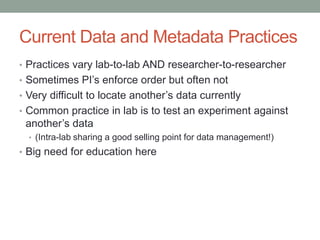 Current Data and Metadata Practices
• Practices vary lab-to-lab AND researcher-to-researcher
• Sometimes PI’s enforce order but often not
• Very difficult to locate another’s data currently
• Common practice in lab is to test an experiment against
 another’s data
  • (Intra-lab sharing a good selling point for data management!)
• Big need for education here
 