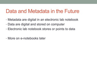 Data and Metadata in the Future
• Metadata are digital in an electronic lab notebook
• Data are digital and stored on computer
• Electronic lab notebook stores or points to data


• More on e-notebooks later
 