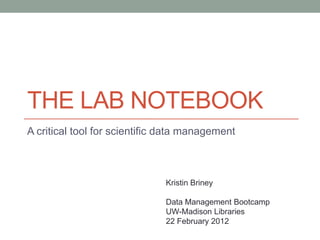 THE LAB NOTEBOOK
A critical tool for scientific data management



                              Kristin Briney

                              Data Management Bootcamp
                              UW-Madison Libraries
                              22 February 2012
 