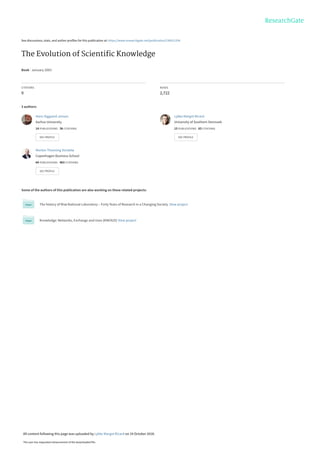 See discussions, stats, and author profiles for this publication at: https://www.researchgate.net/publication/236011254
The Evolution of Scientiﬁc Knowledge
Book · January 2003
CITATIONS
9
READS
2,722
3 authors:
Some of the authors of this publication are also working on these related projects:
The history of Risø National Laboratory – Forty Years of Research in a Changing Society. View project
Knowledge: Networks, Exchange and Uses (KNEXUS) View project
Hans Siggaard Jensen
Aarhus University
14 PUBLICATIONS   36 CITATIONS   
SEE PROFILE
Lykke Margot Ricard
University of Southern Denmark
15 PUBLICATIONS   63 CITATIONS   
SEE PROFILE
Morten Thanning Vendelø
Copenhagen Business School
64 PUBLICATIONS   463 CITATIONS   
SEE PROFILE
All content following this page was uploaded by Lykke Margot Ricard on 19 October 2018.
The user has requested enhancement of the downloaded file.
 