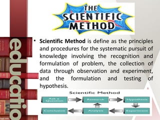 • Scientific Method is define as the principles
and procedures for the systematic pursuit of
knowledge involving the recognition and
formulation of problem, the collection of
data through observation and experiment,
and the formulation and testing of
hypothesis.
 